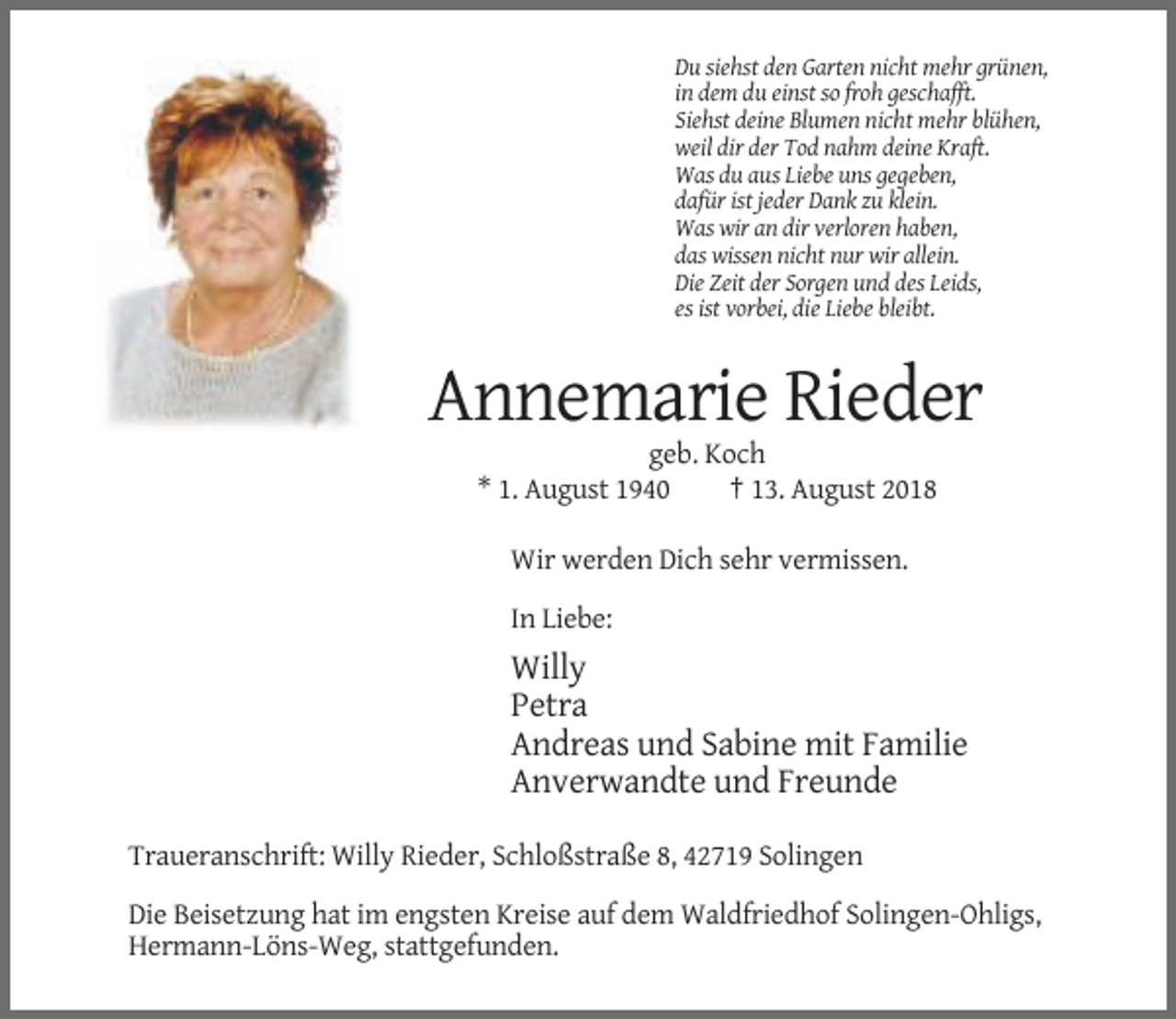 <p>Du siehst den Garten nicht mehr grünen,<br />in dem du einst so froh geschafft.<br />Siehst deine Blumen nicht mehr blühen,<br />weil dir der Tod nahm deine Kraft.<br />Was du aus Liebe uns gegeben,<br />dafür ist jeder Dank zu klein.<br />Was wir an dir verloren haben,<br />das wissen nicht nur wir allein.<br />Die Zeit der Sorgen und des Leids,<br />es ist vorbei, die Liebe bleibt.</p><p>Annemarie Rieder<br />geb. Koch<br />* 1. August 1940<br />† 13. August 2018<br />Wir werden Dich sehr vermissen.<br />In Liebe:</p><p>Willy<br />Petra<br />Andreas und Sabine mit Familie<br />Anverwandte und Freunde<br />Traueranschrift: Willy Rieder, Schloßstraße 8, 42719 Solingen<br />Die Beisetzung hat im engsten Kreise auf dem Waldfriedhof Solingen-Ohligs,<br />Hermann-Löns-Weg, stattgefunden.</p>