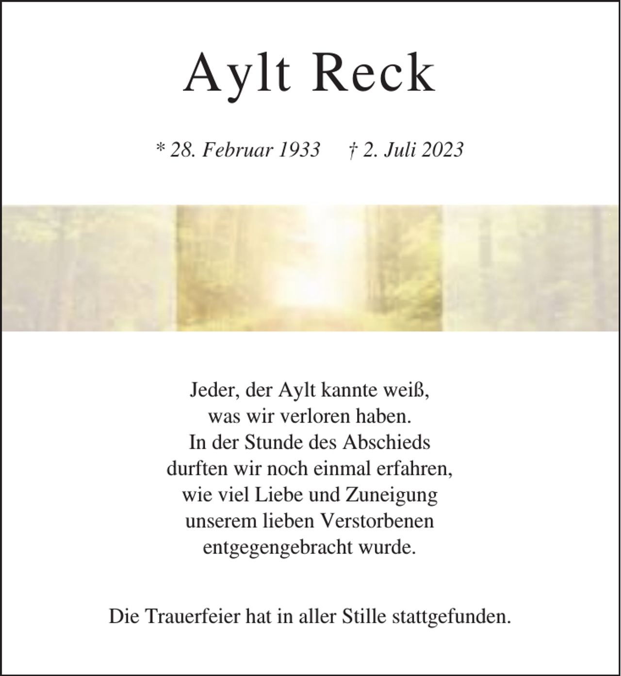 <p>Aylt Reck<br />* 28. Februar 1933</p><p>† 2. Juli 2023</p><p>Jeder, der Aylt kannte weiß,<br />was wir verloren haben.<br />In der Stunde des Abschieds<br />durften wir noch einmal erfahren,<br />wie viel Liebe und Zuneigung<br />unserem lieben Verstorbenen<br />entgegengebracht wurde.<br />Die Trauerfeier hat in aller Stille stattgefunden.</p>