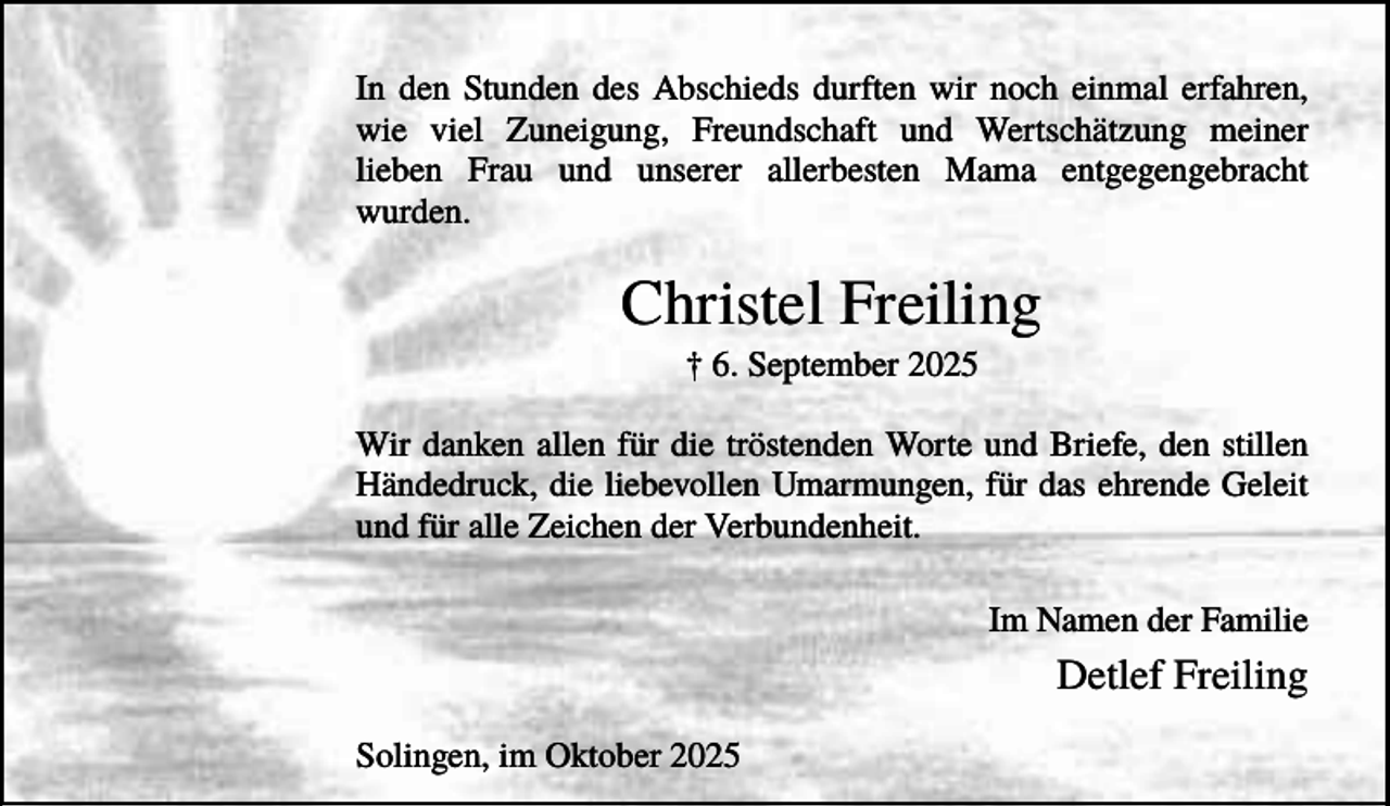 <p>In den Stunden des Abschieds durften wir noch einmal erfahren,<br />wie viel Zuneigung, Freundschaft und Wertschätzung meiner<br />lieben Frau und unserer allerbesten Mama entgegengebracht<br />wurden.</p><p>Christel Freiling<br />† 6. September 2025<br />Wir danken allen für die tröstenden Worte und Briefe, den stillen<br />Händedruck, die liebevollen Umarmungen, für das ehrende Geleit<br />und für alle Zeichen der Verbundenheit.<br />Im Namen der Familie</p><p>Detlef Freiling<br />Solingen, im Oktober 2025</p>