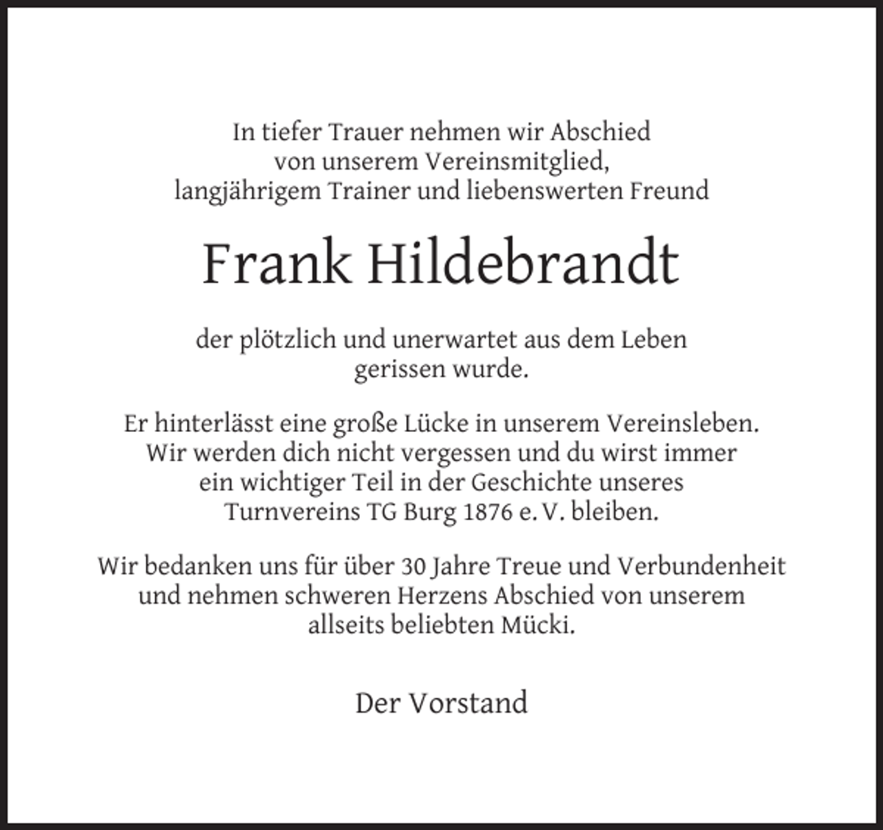 <p>In tiefer Trauer nehmen wir Abschied<br />von unserem Vereinsmitglied,<br />langjährigem Trainer und liebenswerten Freund</p><p>Frank Hildebrandt<br />der plötzlich und unerwartet aus dem Leben<br />gerissen wurde.<br />Er hinterlässt eine große Lücke in unserem Vereinsleben.<br />Wir werden dich nicht vergessen und du wirst immer<br />ein wichtiger Teil in der Geschichte unseres<br />Turnvereins TG Burg 1876 e. V. bleiben.<br />Wir bedanken uns für über 30 Jahre Treue und Verbundenheit<br />und nehmen schweren Herzens Abschied von unserem<br />allseits beliebten Mücki.</p><p>Der Vorstand</p>