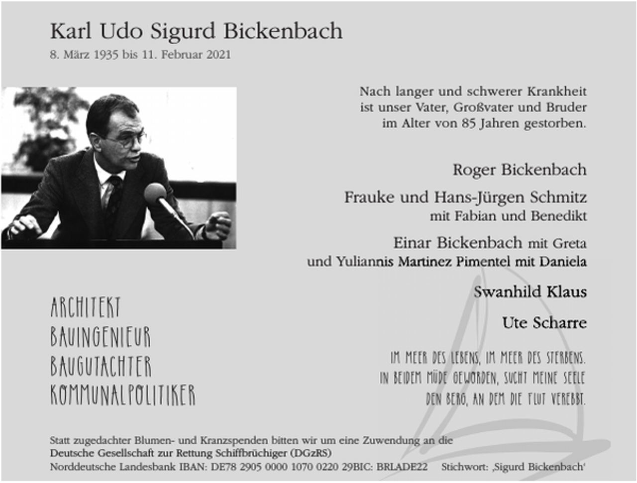 <p>Karl Udo Sigurd Bickenbach<br />8. März 1935 bis 11. Februar 2021</p><p>Nach langer und schwerer Krankheit<br />ist unser Vater, Großvater und Bruder<br />im Alter von 85 Jahren gestorben.</p><p>Roger Bickenbach<br />Frauke und Hans-Jürgen Schmitz</p><p>mit Fabian und Benedikt</p><p>Einar Bickenbach mit Greta<br />und Yuliannis Martinez Pimentel mit Daniela</p><p>Architekt<br />Bauingenieur<br />BauGutachter<br />Kommunalpolitiker</p><p>Swanhild Klaus<br />Ute Scharre<br />Im Meer des Lebens, im Meer des Sterbens.<br />In beidem müde geworden, sucht meine Seele<br />den Berg, an dem die Flut verebbt.</p><p>Statt zugedachter Blumen- und Kranzspenden bitten wir um eine Zuwendung an die<br />Deutsche Gesellschaft zur Rettung Schiffbrüchiger (DGzRS)<br />Norddeutsche Landesbank IBAN: DE78 2905 0000 107220 29BIC: BRLADE22 Stichwort: ‚Sigurd Bickenbach‘</p>