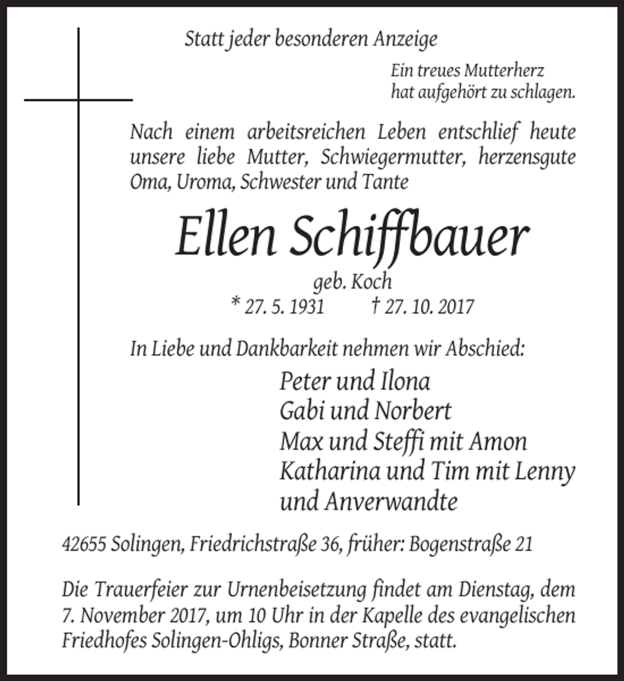 <p>Statt jeder besonderen Anzeige<br />Ein treues Mutterherz<br />hat aufgehört zu schlagen.</p><p>Nach einem arbeitsreichen Leben entschlief heute<br />unsere liebe Mutter, Schwiegermutter, herzensgute<br />Oma, Uroma, Schwester und Tante</p><p>Ellen Schiffbauer<br />geb. Koch<br />* 27. 5. 1931<br />† 27. 10. 2017<br />In Liebe und Dankbarkeit nehmen wir Abschied:</p><p>Peter und Ilona<br />Gabi und Norbert<br />Max und Steffi mit Amon<br />Katharina und Tim mit Lenny<br />und Anverwandte<br />42655 Solingen, Friedrichstraße 36, früher: Bogenstraße 21<br />Die Trauerfeier zur Urnenbeisetzung findet am Dienstag, dem<br />7. November 2017, um 10 Uhr in der Kapelle des evangelischen<br />Friedhofes Solingen-Ohligs, Bonner Straße, statt.</p>