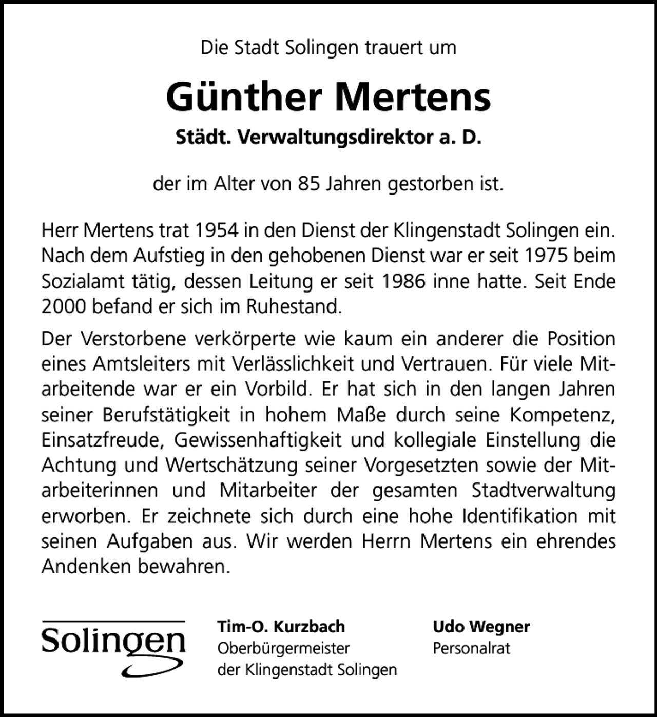 <p>Die Stadt Solingen trauert um</p>
<p>Günther Mertens<br />Städt. Verwaltungsdirektor a. D.</p>
<p>der im Alter von 85 Jahren gestorben ist.<br />Herr Mertens trat 1954 in den Dienst der Klingenstadt Solingen ein.<br />Nach dem Aufstieg in den gehobenen Dienst war er seit 1975 beim<br />Sozialamt tätig, dessen Leitung er seit 1986 inne hatte. Seit Ende<br />2000 befand er sich im Ruhestand.<br />Der Verstorbene verkörperte wie kaum ein anderer die Position<br />eines Amtsleiters mit Verlässlichkeit und Vertrauen. Für viele Mitarbeitende war er ein Vorbild. Er hat sich in den langen Jahren<br />seiner Berufstätigkeit in hohem Maße durch seine Kompetenz,<br />Einsatzfreude, Gewissenhaftigkeit und kollegiale Einstellung die<br />Achtung und Wertschätzung seiner Vorgesetzten sowie der Mitarbeiterinnen und Mitarbeiter der gesamten Stadtverwaltung<br />erworben. Er zeichnete sich durch eine hohe Identiﬁkation mit<br />seinen Aufgaben aus. Wir werden Herrn Mertens ein ehrendes<br />Andenken bewahren.<br />Tim-O. Kurzbach<br />Oberbürgermeister<br />der Klingenstadt Solingen</p>
<p>Udo Wegner<br />Personalrat</p>