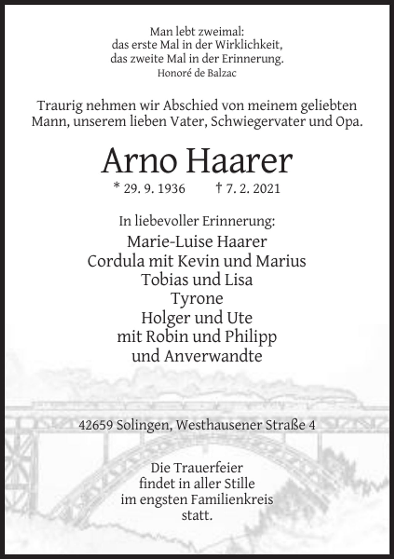 <p>Man lebt zweimal:<br />das erste Mal in der Wirklichkeit,<br />das zweite Mal in der Erinnerung.<br />Honoré de Balzac</p><p>Traurig nehmen wir Abschied von meinem geliebten<br />Mann, unserem lieben Vater, Schwiegervater und Opa.</p><p>Arno Haarer<br />* 29. 9. 1936</p><p>† 7. 2. 2021</p><p>In liebevoller Erinnerung:</p><p>Marie-Luise Haarer<br />Cordula mit Kevin und Marius<br />Tobias und Lisa<br />Tyrone<br />Holger und Ute<br />mit Robin und Philipp<br />und Anverwandte</p><p>42659 Solingen, Westhausener Straße 4<br />Die Trauerfeier<br />findet in aller Stille<br />im engsten Familienkreis<br />statt.</p>