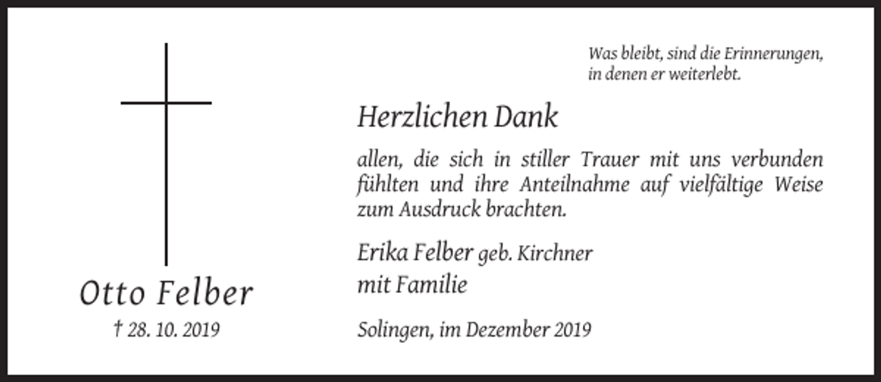 <p>Was bleibt, sind die Erinnerungen,<br />in denen er weiterlebt.</p><p>Herzlichen Dank<br />allen, die sich in stiller Trauer mit uns verbunden<br />fühlten und ihre Anteilnahme auf vielfältige Weise<br />zum Ausdruck brachten.</p><p>Erika Felber geb. Kirchner<br />mit Familie</p><p>Otto Felber<br />† 28. 10. 2019</p><p>Solingen, im Dezember 2019</p>