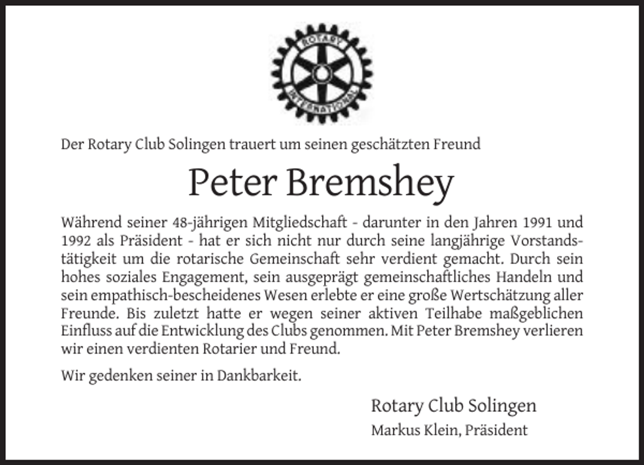 <p>Der Rotary Club Solingen trauert um seinen geschätzten Freund</p><p>Peter Bremshey<br />Während seiner 48-jährigen Mitgliedschaft - darunter in den Jahren 1991 und<br />1992 als Präsident - hat er sich nicht nur durch seine langjährige Vorstandstätigkeit um die rotarische Gemeinschaft sehr verdient gemacht. Durch sein<br />hohes soziales Engagement, sein ausgeprägt gemeinschaftliches Handeln und<br />sein empathisch-bescheidenes Wesen erlebte er eine große Wertschätzung aller<br />Freunde. Bis zuletzt hatte er wegen seiner aktiven Teilhabe maßgeblichen<br />Einfluss auf die Entwicklung des Clubs genommen. Mit Peter Bremshey verlieren<br />wir einen verdienten Rotarier und Freund.<br />Wir gedenken seiner in Dankbarkeit.</p><p>Rotary Club Solingen<br />Markus Klein, Präsident</p>