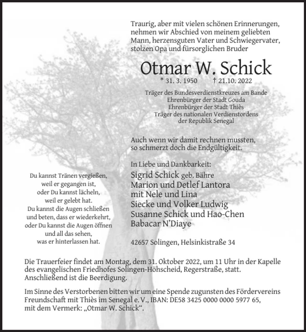 <p>Traurig, aber mit vielen schönen Erinnerungen,<br />nehmen wir Abschied von meinem geliebten<br />Mann, herzensguten Vater und Schwiegervater,<br />stolzen Opa und fürsorglichen Bruder</p><p>Otmar W. Schick<br />* 31. 3. 1950</p><p>† 21.10. 2022</p><p>Träger des Bundesverdienstkreuzes am Bande<br />Ehrenbürger der Stadt Gouda<br />Ehrenbürger der Stadt Thiès<br />Träger des nationalen Verdienstordens<br />der Republik Senegal</p><p>Auch wenn wir damit rechnen mussten,<br />so schmerzt doch die Endgültigkeit.</p><p>Du kannst Tränen vergießen,<br />weil er gegangen ist,<br />oder Du kannst lächeln,<br />weil er gelebt hat.<br />Du kannst die Augen schließen<br />und beten, dass er wiederkehrt,<br />oder Du kannst die Augen öffnen<br />und all das sehen,<br />was er hinterlassen hat.</p><p>In Liebe und Dankbarkeit:<br />Sigrid Schick geb. Bähre</p><p>Marion und Detlef Lantora<br />mit Nele und Lina<br />Siecke und Volker Ludwig<br />Susanne Schick und Hao-Chen<br />Babacar N’Diaye<br />42657 Solingen, Helsinkistraße 34</p><p>Die Trauerfeier findet am Montag, dem 31. Oktober 2022, um 11 Uhr in der Kapelle<br />des evangelischen Friedhofes Solingen-Höhscheid, Regerstraße, statt.<br />Anschließend ist die Beerdigung.<br />Im Sinne des Verstorbenen bitten wir um eine Spende zugunsten des Fördervereins<br />Freundschaft mit Thiès im Senegal e. V., IBAN: DE58 3425 5977 65,<br />mit dem Vermerk: „Otmar W. Schick“.</p>
