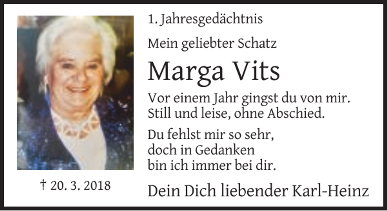 <p>1. Jahresgedächtnis<br />Mein geliebter Schatz</p><p>Marga Vits<br />Vor einem Jahr gingst du von mir.<br />Still und leise, ohne Abschied.<br />Du fehlst mir so sehr,<br />doch in Gedanken<br />bin ich immer bei dir.<br />† 20. 3. 2018</p><p>Dein Dich liebender Karl-Heinz</p>