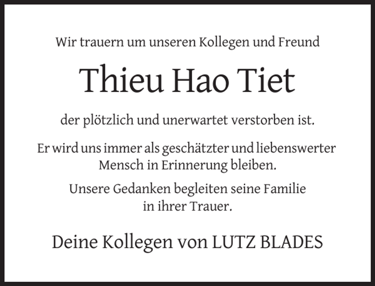 <p>Wir trauern um unseren Kollegen und Freund</p><p>Thieu Hao Tiet<br />der plötzlich und unerwartet verstorben ist.<br />Er wird uns immer als geschätzter und liebenswerter<br />Mensch in Erinnerung bleiben.<br />Unsere Gedanken begleiten seine Familie<br />in ihrer Trauer.</p><p>Deine Kollegen von LUTZ BLADES</p>