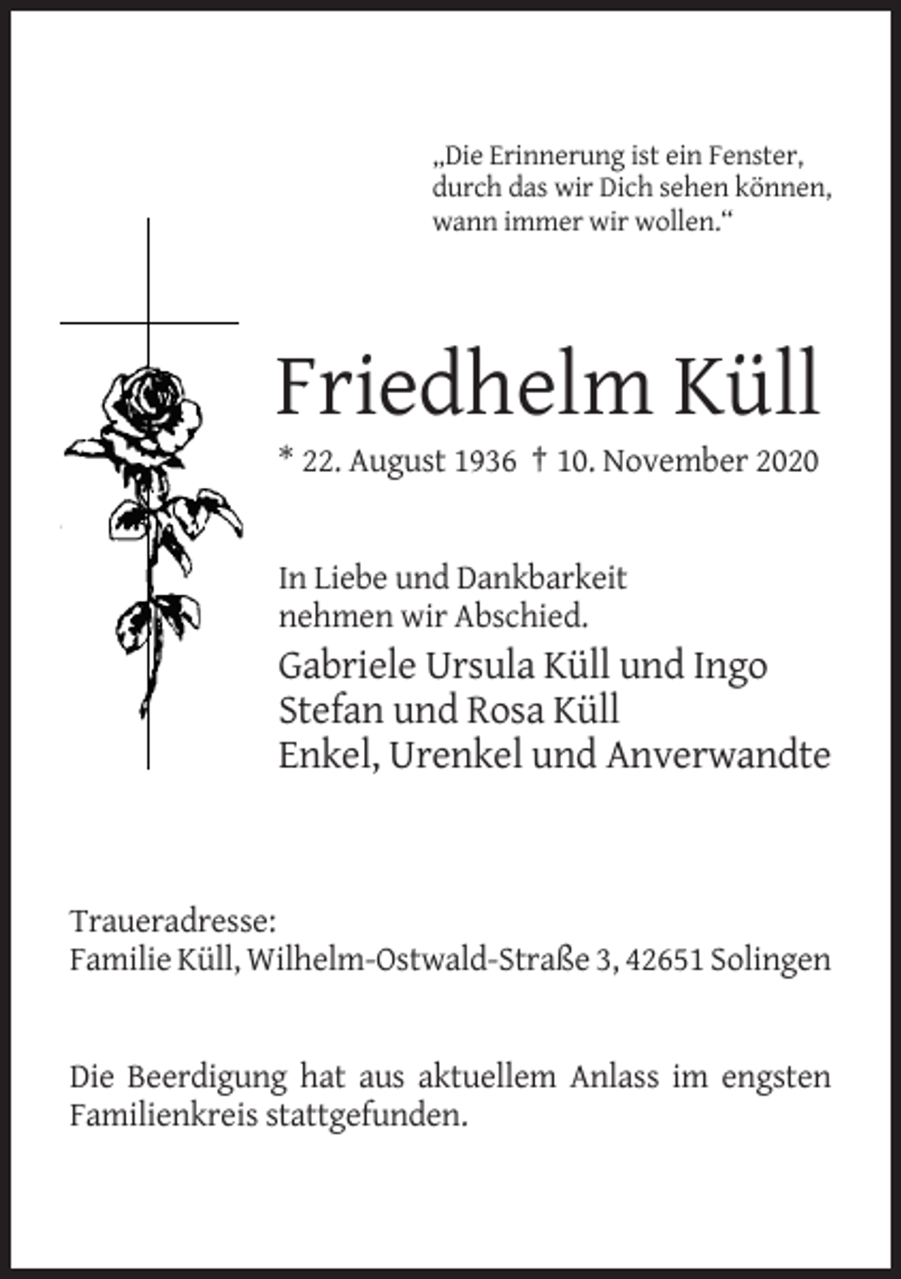 <p>„Die Erinnerung ist ein Fenster,<br />durch das wir Dich sehen können,<br />wann immer wir wollen.“</p><p>Friedhelm Küll<br />* 22. August 1936 † 10. November 2020</p><p>In Liebe und Dankbarkeit<br />nehmen wir Abschied.</p><p>Gabriele Ursula Küll und Ingo<br />Stefan und Rosa Küll<br />Enkel, Urenkel und Anverwandte</p><p>Traueradresse:<br />Familie Küll, Wilhelm-Ostwald-Straße 3, 42651 Solingen</p><p>Die Beerdigung hat aus aktuellem Anlass im engsten<br />Familienkreis stattgefunden.</p>