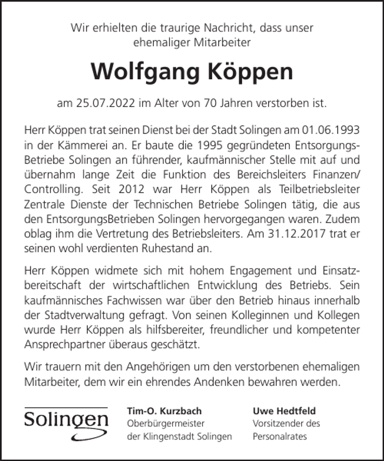 <p>Wir erhielten die traurige Nachricht, dass unser<br />ehemaliger Mitarbeiter</p><p>Wolfgang Köppen<br />am 25.07.2022 im Alter von 70 Jahren verstorben ist.<br />Herr Köppen trat seinen Dienst bei der Stadt Solingen am 01.06.1993<br />in der Kämmerei an. Er baute die 1995 gegründeten EntsorgungsBetriebe Solingen an führender, kaufmännischer Stelle mit auf und<br />übernahm lange Zeit die Funktion des Bereichsleiters Finanzen/<br />Controlling. Seit 2012 war Herr Köppen als Teilbetriebsleiter<br />Zentrale Dienste der Technischen Betriebe Solingen tätig, die aus<br />den EntsorgungsBetrieben Solingen hervorgegangen waren. Zudem<br />oblag ihm die Vertretung des Betriebsleiters. Am 31.12.2017 trat er<br />seinen wohl verdienten Ruhestand an.<br />Herr Köppen widmete sich mit hohem Engagement und Einsatzbereitschaft der wirtschaftlichen Entwicklung des Betriebs. Sein<br />kaufmännisches Fachwissen war über den Betrieb hinaus innerhalb<br />der Stadtverwaltung gefragt. Von seinen Kolleginnen und Kollegen<br />wurde Herr Köppen als hilfsbereiter, freundlicher und kompetenter<br />Ansprechpartner überaus geschätzt.<br />Wir trauern mit den Angehörigen um den verstorbenen ehemaligen<br />Mitarbeiter, dem wir ein ehrendes Andenken bewahren werden.<br />Tim-O. Kurzbach<br />Oberbürgermeister<br />der Klingenstadt Solingen</p><p>Uwe Hedtfeld<br />Vorsitzender des<br />Personalrates</p>