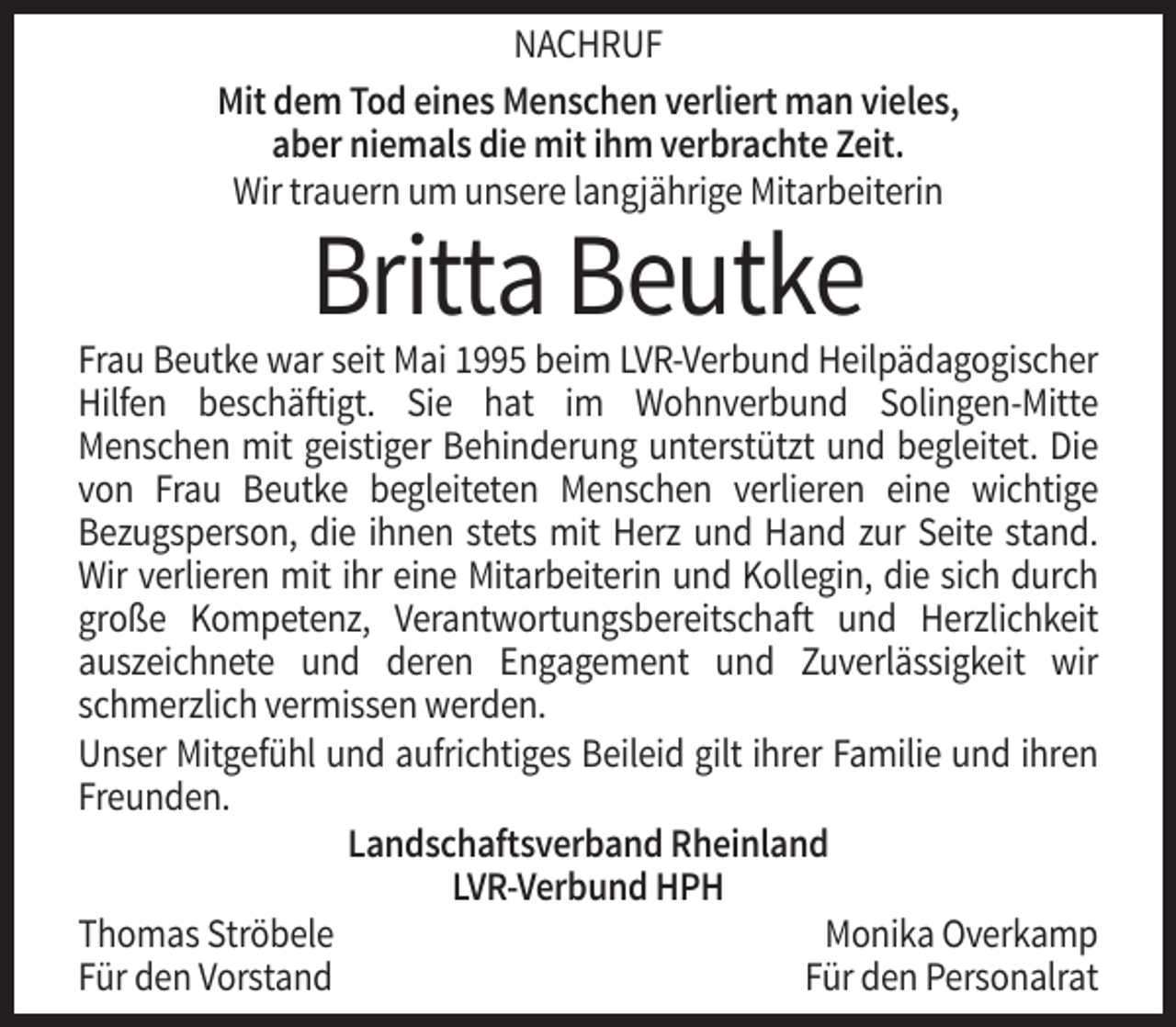 <p>NACHRUF<br />Mit dem Tod eines Menschen verliert man vieles,<br />aber niemals die mit ihm verbrachte Zeit.<br />Wir trauern um unsere langjährige Mitarbeiterin</p><p>Britta Beutke<br />Frau Beutke war seit Mai 1995 beim LVR-Verbund Heilpädagogischer<br />Hilfen beschäftigt. Sie hat im Wohnverbund Solingen-Mitte<br />Menschen mit geistiger Behinderung unterstützt und begleitet. Die<br />von Frau Beutke begleiteten Menschen verlieren eine wichtige<br />Bezugsperson, die ihnen stets mit Herz und Hand zur Seite stand.<br />Wir verlieren mit ihr eine Mitarbeiterin und Kollegin, die sich durch<br />große Kompetenz, Verantwortungsbereitschaft und Herzlichkeit<br />auszeichnete und deren Engagement und Zuverlässigkeit wir<br />schmerzlich vermissen werden.<br />Unser Mitgefühl und aufrichtiges Beileid gilt ihrer Familie und ihren<br />Freunden.<br />Landschaftsverband Rheinland<br />LVR-Verbund HPH<br />Thomas Ströbele<br />Monika Overkamp<br />Für den Vorstand<br />Für den Personalrat</p>