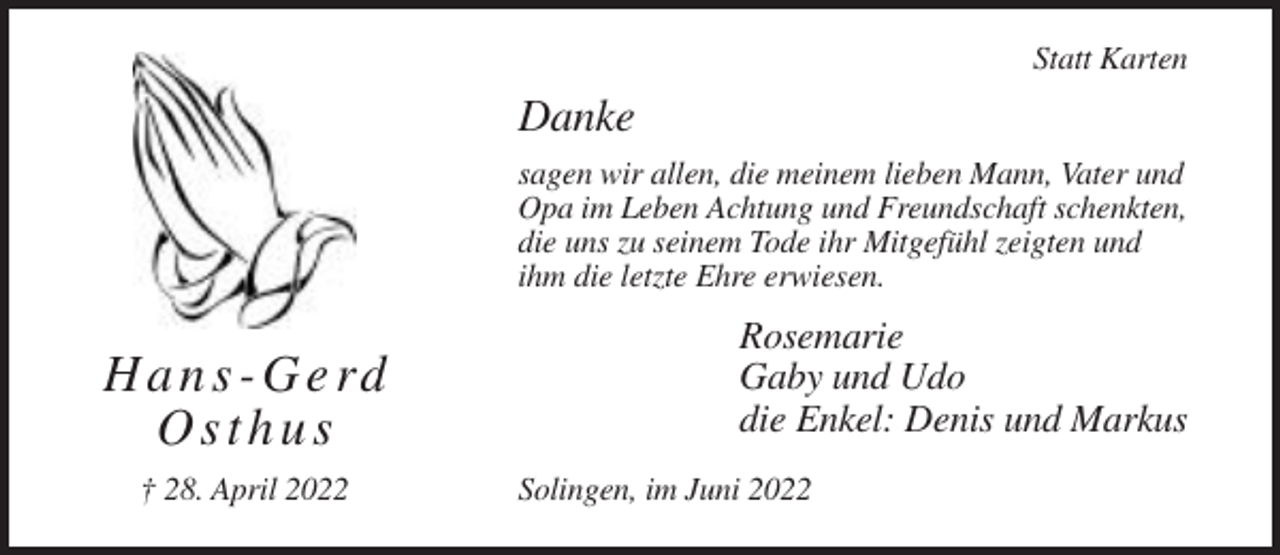 <p>Statt Karten</p><p>Danke<br />sagen wir allen, die meinem lieben Mann, Vater und<br />Opa im Leben Achtung und Freundschaft schenkten,<br />die uns zu seinem Tode ihr Mitgefühl zeigten und<br />ihm die letzte Ehre erwiesen.</p><p>H a n s - G e rd<br />Osthus<br />† 28. April 2022</p><p>Rosemarie<br />Gaby und Udo<br />die Enkel: Denis und Markus<br />Solingen, im Juni 2022</p>