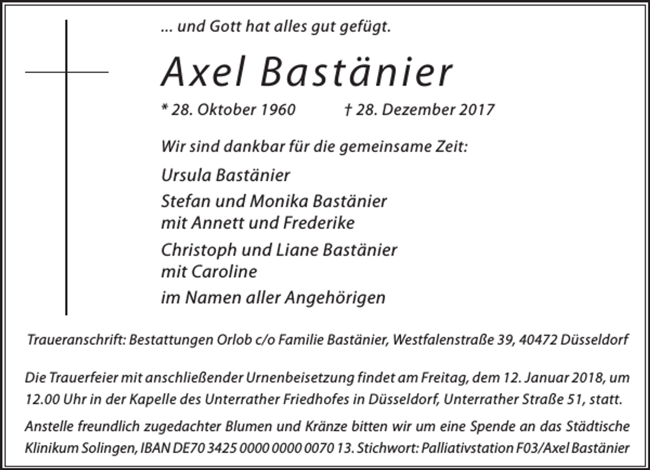 <p>... und Gott hat alles gut gefügt.</p><p>Axel Bastänier</p><p>* 28. Oktober 1960</p><p>† 28. Dezember 2017</p><p>Wir sind dankbar für die gemeinsame Zeit:</p><p>Ursula Bastänier<br />Stefan und Monika Bastänier<br />mit Annett und Frederike<br />Christoph und Liane Bastänier<br />mit Caroline<br />im Namen aller Angehörigen<br />Traueranschrift: Bestattungen Orlob c/o Familie Bastänier, Westfalenstraße 39, 40472 Düsseldorf<br />Die Trauerfeier mit anschließender Urnenbeisetzung findet am Freitag, dem 12. Januar 2018, um<br />12.00 Uhr in der Kapelle des Unterrather Friedhofes in Düsseldorf, Unterrather Straße 51, statt.<br />Anstelle freundlich zugedachter Blumen und Kränze bitten wir um eine Spende an das Städtische<br />Klinikum Solingen, IBAN DE70 3425 0070 13. Stichwort: Palliativstation F03/Axel Bastänier</p>