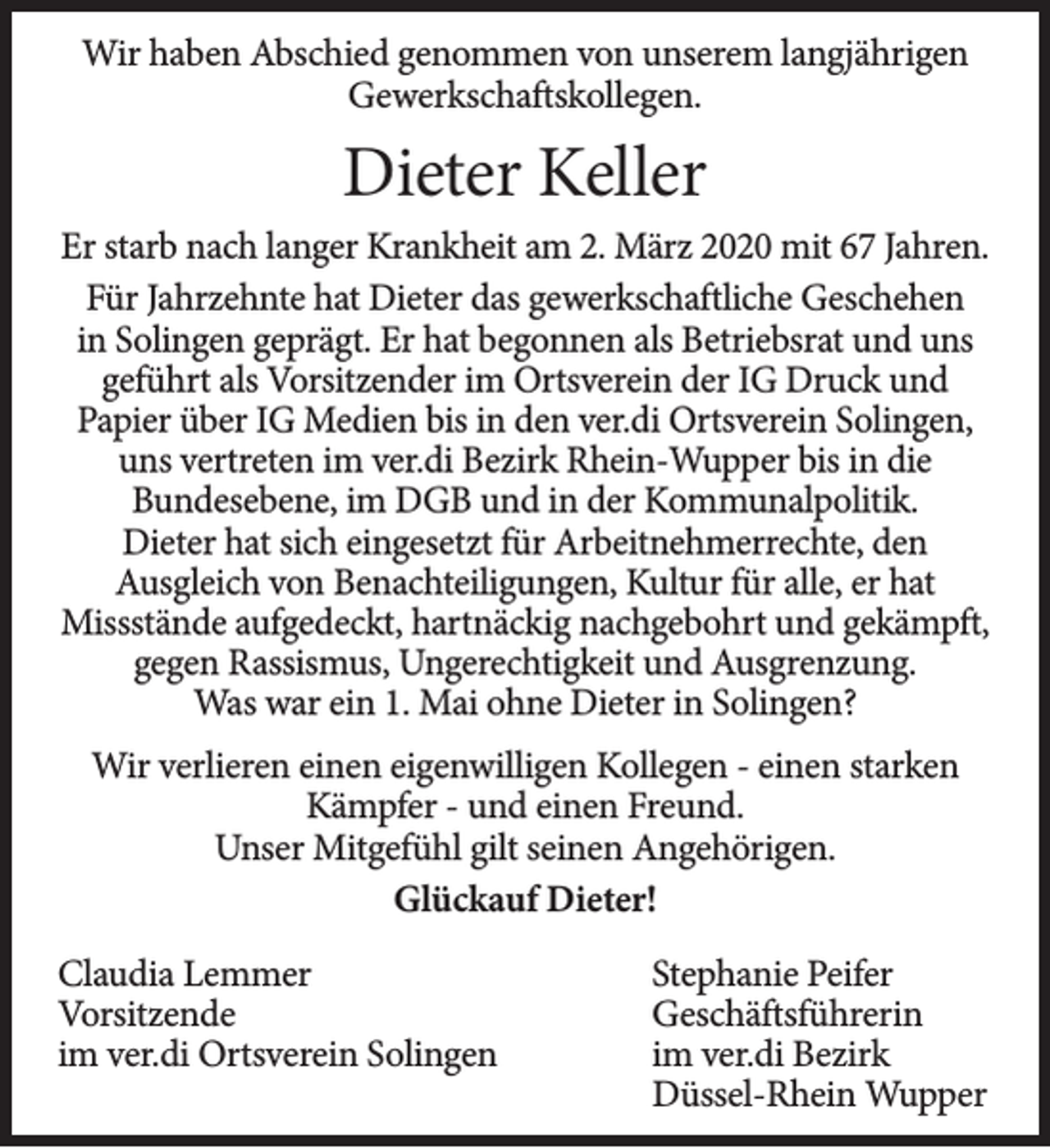 <p>Wir haben Abschied genommen von unserem langjährigen<br />Gewerkschaftskollegen.</p><p>Dieter Keller<br />Er starb nach langer Krankheit am 2. März 2020 mit 67 Jahren.<br />Für Jahrzehnte hat Dieter das gewerkschaftliche Geschehen<br />in Solingen geprägt. Er hat begonnen als Betriebsrat und uns<br />geführt als Vorsitzender im Ortsverein der IG Druck und<br />Papier über IG Medien bis in den ver.di Ortsverein Solingen,<br />uns vertreten im ver.di Bezirk Rhein-Wupper bis in die<br />Bundesebene, im DGB und in der Kommunalpolitik.<br />Dieter hat sich eingesetzt für Arbeitnehmerrechte, den<br />Ausgleich von Benachteiligungen, Kultur für alle, er hat<br />Missstände aufgedeckt, hartnäckig nachgebohrt und gekämpft,<br />gegen Rassismus, Ungerechtigkeit und Ausgrenzung.<br />Was war ein 1. Mai ohne Dieter in Solingen?<br />Wir verlieren einen eigenwilligen Kollegen - einen starken<br />Kämpfer - und einen Freund.<br />Unser Mitgefühl gilt seinen Angehörigen.<br />Glückauf Dieter!<br />Claudia Lemmer<br />Vorsitzende<br />im ver.di Ortsverein Solingen</p><p>Stephanie Peifer<br />Geschäftsführerin<br />im ver.di Bezirk<br />Düssel-Rhein Wupper</p>