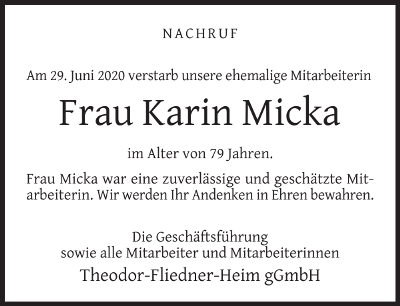 <p>NACHRUF<br />Am 29. Juni 2020 verstarb unsere ehemalige Mitarbeiterin</p><p>Frau Karin Micka<br />im Alter von 79 Jahren.<br />Frau Micka war eine zuverlässige und geschätzte Mitarbeiterin. Wir werden Ihr Andenken in Ehren bewahren.<br />Die Geschäftsführung<br />sowie alle Mitarbeiter und Mitarbeiterinnen</p><p>Theodor-Fliedner-Heim gGmbH</p>