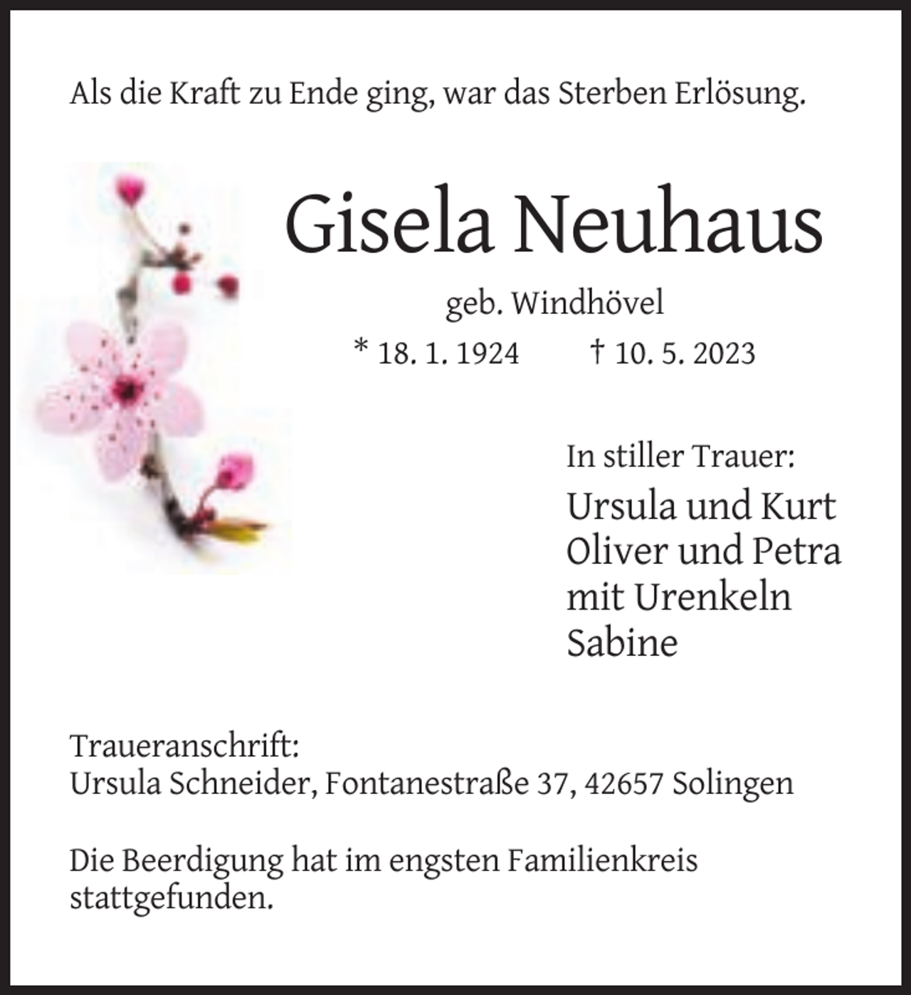 <p>Als die Kraft zu Ende ging, war das Sterben Erlösung.</p><p>Gisela Neuhaus<br />geb. Windhövel<br />* 18. 1. 1924<br />† 10. 5. 2023</p><p>In stiller Trauer:</p><p>Ursula und Kurt<br />Oliver und Petra<br />mit Urenkeln<br />Sabine<br />Traueranschrift:<br />Ursula Schneider, Fontanestraße 37, 42657 Solingen<br />Die Beerdigung hat im engsten Familienkreis<br />stattgefunden.</p>