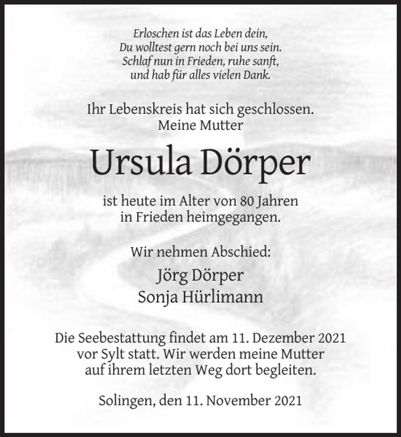 <p>Erloschen ist das Leben dein,<br />Du wolltest gern noch bei uns sein.<br />Schlaf nun in Frieden, ruhe sanft,<br />und hab für alles vielen Dank.</p><p>Ihr Lebenskreis hat sich geschlossen.<br />Meine Mutter</p><p>Ursula Dörper<br />ist heute im Alter von 80 Jahren<br />in Frieden heimgegangen.<br />Wir nehmen Abschied:</p><p>Jörg Dörper<br />Sonja Hürlimann<br />Die Seebestattung findet am 11. Dezember 2021<br />vor Sylt statt. Wir werden meine Mutter<br />auf ihrem letzten Weg dort begleiten.<br />Solingen, den 11. November 2021</p>