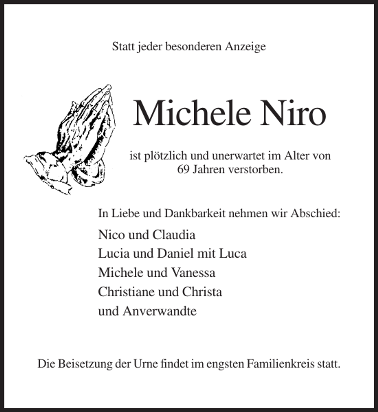 <p>Statt jeder besonderen Anzeige</p><p>Michele Niro<br />ist plötzlich und unerwartet im Alter von<br />69 Jahren verstorben.</p><p>In Liebe und Dankbarkeit nehmen wir Abschied:</p><p>Nico und Claudia<br />Lucia und Daniel mit Luca<br />Michele und Vanessa<br />Christiane und Christa<br />und Anverwandte</p><p>Die Beisetzung der Urne findet im engsten Familienkreis statt.</p>