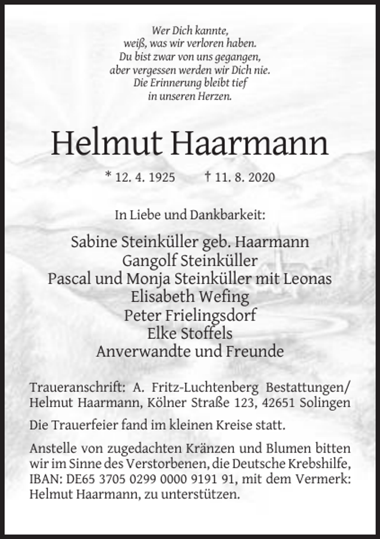 <p>Wer Dich kannte,<br />weiß, was wir verloren haben.<br />Du bist zwar von uns gegangen,<br />aber vergessen werden wir Dich nie.<br />Die Erinnerung bleibt tief<br />in unseren Herzen.</p><p>Helmut Haarmann<br />* 12. 4. 1925</p><p>† 11. 8. 2020</p><p>In Liebe und Dankbarkeit:</p><p>Sabine Steinküller geb. Haarmann<br />Gangolf Steinküller<br />Pascal und Monja Steinküller mit Leonas<br />Elisabeth Wefing<br />Peter Frielingsdorf<br />Elke Stoffels<br />Anverwandte und Freunde<br />Traueranschrift: A. Fritz-Luchtenberg Bestattungen/<br />Helmut Haarmann, Kölner Straße 123, 42651 Solingen<br />Die Trauerfeier fand im kleinen Kreise statt.<br />Anstelle von zugedachten Kränzen und Blumen bitten<br />wir im Sinne des Verstorbenen, die Deutsche Krebshilfe,<br />IBAN: DE65 3705 0299 0000 91, mit dem Vermerk:<br />Helmut Haarmann, zu unterstützen.</p>