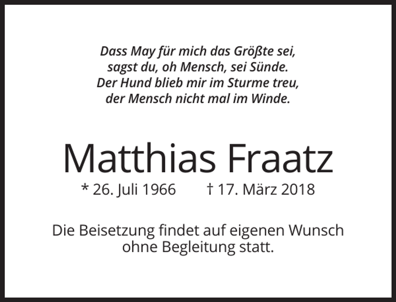 <p>Dass May für mich das Größte sei,<br />sagst du, oh Mensch, sei Sünde.<br />Der Hund blieb mir im Sturme treu,<br />der Mensch nicht mal im Winde.</p><p>Matthias Fraatz<br />* 26. Juli 1966</p><p>† 17. März 2018</p><p>Die Beisetzung findet auf eigenen Wunsch<br />ohne Begleitung statt.</p>