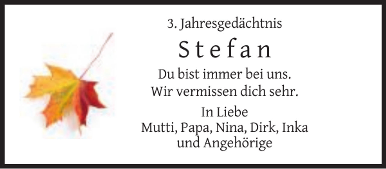 <p>3. Jahresgedächtnis</p><p>Stefan<br />Du bist immer bei uns.<br />Wir vermissen dich sehr.<br />In Liebe<br />Mutti, Papa, Nina, Dirk, Inka<br />und Angehörige</p>