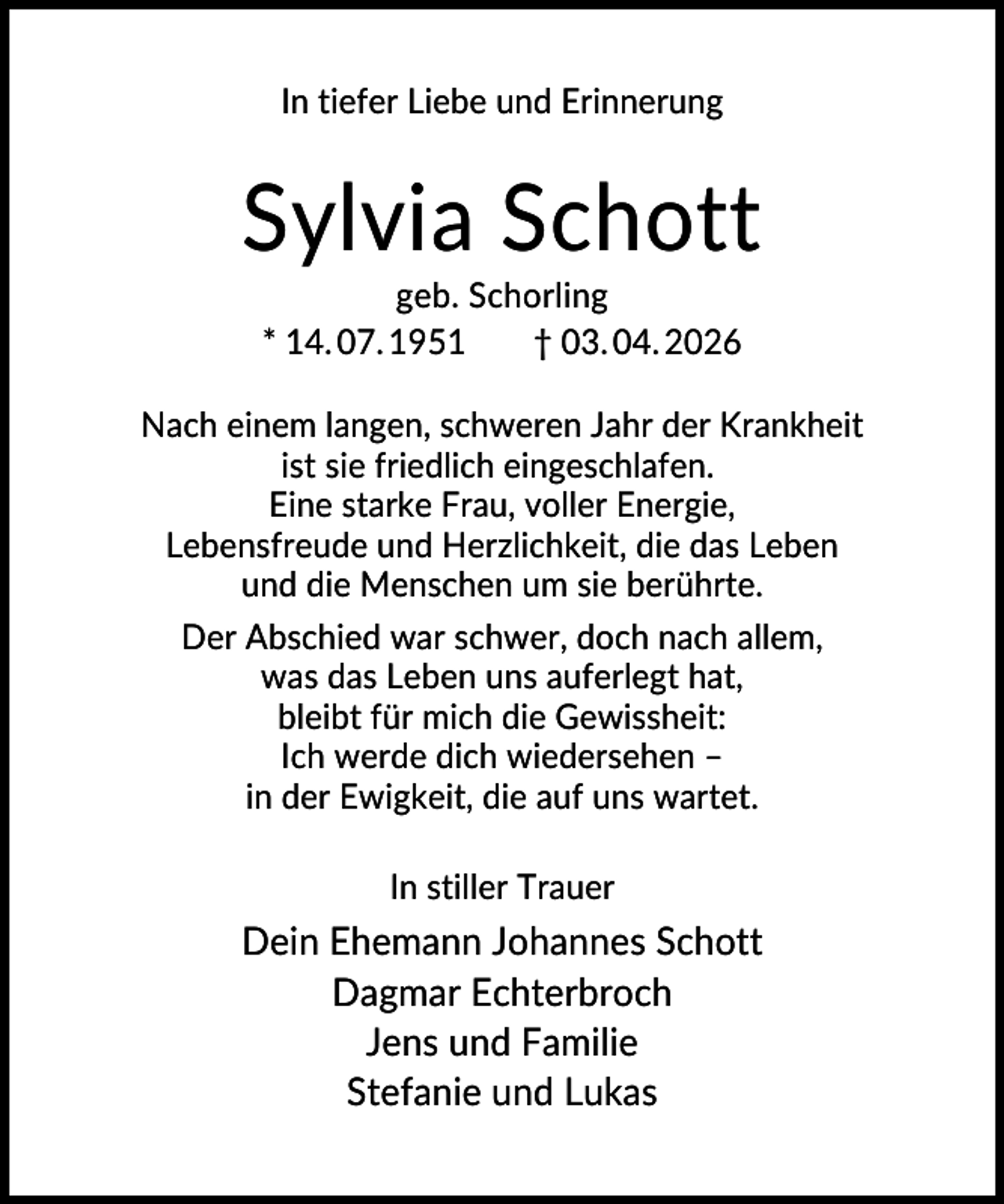 <p>In tiefer Liebe und Erinnerung</p><p>Sylvia Schott<br />geb. Schorling<br />* 14. 07. 1951<br />† 03. 04. 2026<br />Nach einem langen, schweren Jahr der Krankheit<br />ist sie friedlich eingeschlafen.<br />Eine starke Frau, voller Energie,<br />Lebensfreude und Herzlichkeit, die das Leben<br />und die Menschen um sie berührte.<br />Der Abschied war schwer, doch nach allem,<br />was das Leben uns auferlegt hat,<br />bleibt für mich die Gewissheit:<br />Ich werde dich wiedersehen –<br />in der Ewigkeit, die auf uns wartet.<br />In stiller Trauer</p><p>Dein Ehemann Johannes Schott<br />Dagmar Echterbroch<br />Jens und Familie<br />Stefanie und Lukas</p>