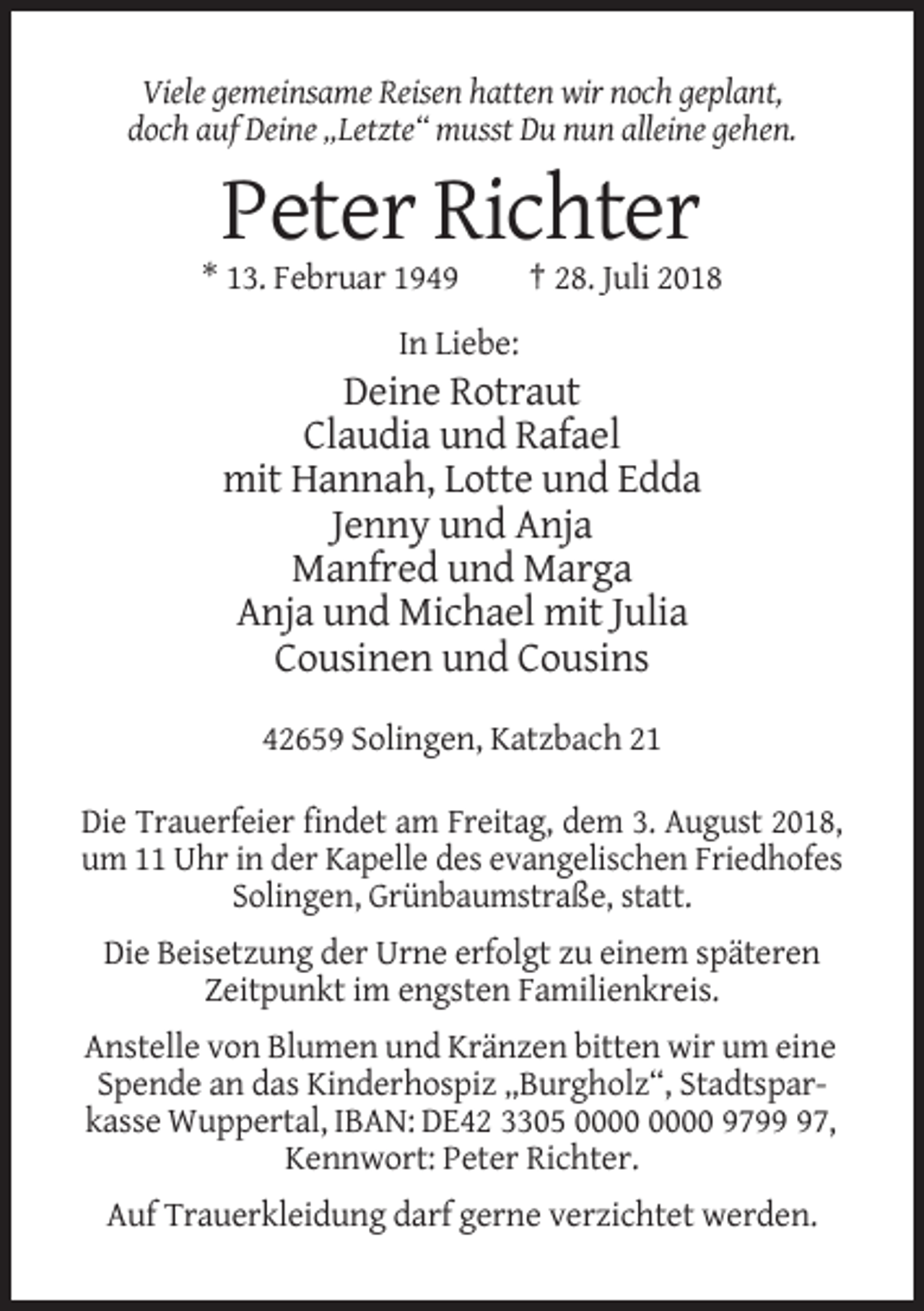 <p>Viele gemeinsame Reisen hatten wir noch geplant,<br />doch auf Deine „Letzte“ musst Du nun alleine gehen.</p><p>Peter Richter<br />* 13. Februar 1949</p><p>† 28. Juli 2018</p><p>In Liebe:</p><p>Deine Rotraut<br />Claudia und Rafael<br />mit Hannah, Lotte und Edda<br />Jenny und Anja<br />Manfred und Marga<br />Anja und Michael mit Julia<br />Cousinen und Cousins<br />42659 Solingen, Katzbach 21<br />Die Trauerfeier findet am Freitag, dem 3. August 2018,<br />um 11 Uhr in der Kapelle des evangelischen Friedhofes<br />Solingen, Grünbaumstraße, statt.<br />Die Beisetzung der Urne erfolgt zu einem späteren<br />Zeitpunkt im engsten Familienkreis.<br />Anstelle von Blumen und Kränzen bitten wir um eine<br />Spende an das Kinderhospiz „Burgholz“, Stadtsparkasse Wuppertal, IBAN: DE42 3305 9797,<br />Kennwort: Peter Richter.<br />Auf Trauerkleidung darf gerne verzichtet werden.</p>