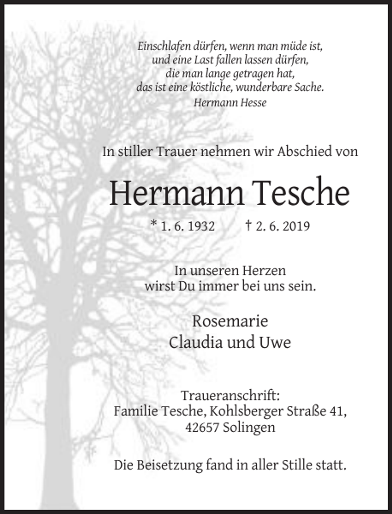<p>Einschlafen dürfen, wenn man müde ist,<br />und eine Last fallen lassen dürfen,<br />die man lange getragen hat,<br />das ist eine köstliche, wunderbare Sache.<br />Hermann Hesse</p><p>In stiller Trauer nehmen wir Abschied von</p><p>Hermann Tesche<br />* 1. 6. 1932</p><p>† 2. 6. 2019</p><p>In unseren Herzen<br />wirst Du immer bei uns sein.</p><p>Rosemarie<br />Claudia und Uwe</p><p>Traueranschrift:<br />Familie Tesche, Kohlsberger Straße 41,<br />42657 Solingen<br />Die Beisetzung fand in aller Stille statt.</p>