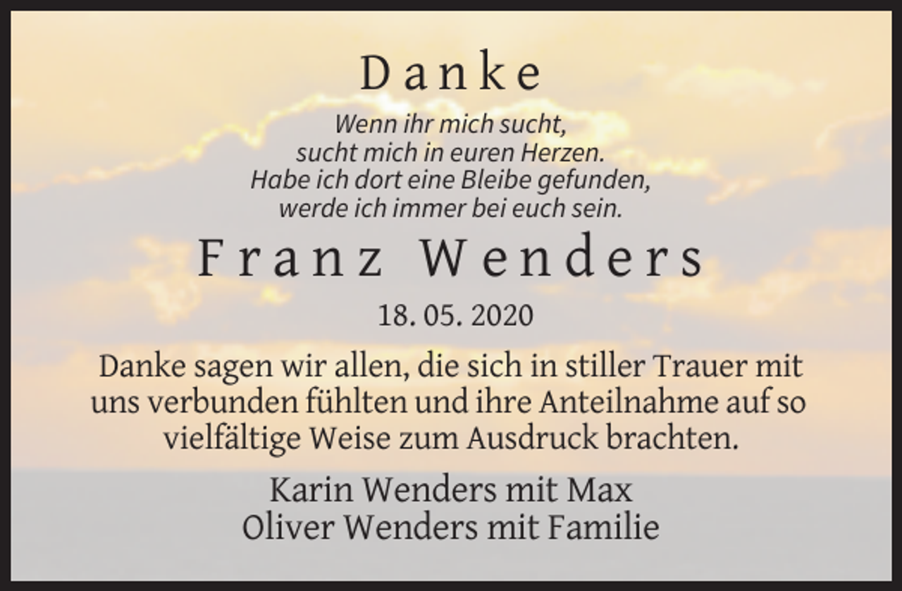<p>Danke<br />Wenn ihr mich sucht,<br />sucht mich in euren Herzen.<br />Habe ich dort eine Bleibe gefunden,<br />werde ich immer bei euch sein.</p><p>Franz Wenders<br />18. 05. 2020<br />Danke sagen wir allen, die sich in stiller Trauer mit<br />uns verbunden fühlten und ihre Anteilnahme auf so<br />vielfältige Weise zum Ausdruck brachten.</p><p>Karin Wenders mit Max<br />Oliver Wenders mit Familie</p>