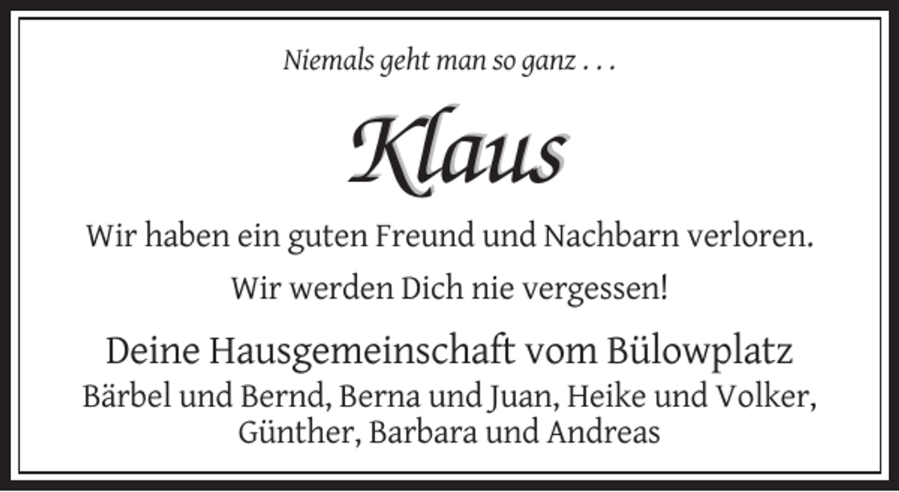 <p>Niemals geht man so ganz . . .</p><p>Klaus<br />Wir haben ein guten Freund und Nachbarn verloren.<br />Wir werden Dich nie vergessen!</p><p>Deine Hausgemeinschaft vom Bülowplatz<br />Bärbel und Bernd, Berna und Juan, Heike und Volker,<br />Günther, Barbara und Andreas</p>