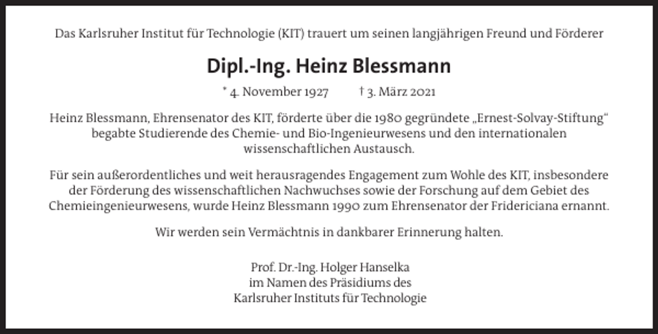 <p>Das Karlsruher Institut für Technologie (KIT) trauert um seinen langjährigen Freund und Förderer</p><p>Dipl.-Ing. Heinz Blessmann<br />* 4. November 1927</p><p>† 3. März 2021</p><p>Heinz Blessmann, Ehrensenator des KIT, förderte über die 1980 gegründete „Ernest-Solvay-Stiftung“<br />begabte Studierende des Chemie- und Bio-Ingenieurwesens und den internationalen<br />wissenschaftlichen Austausch.<br />Für sein außerordentliches und weit herausragendes Engagement zum Wohle des KIT, insbesondere<br />der Förderung des wissenschaftlichen Nachwuchses sowie der Forschung auf dem Gebiet des<br />Chemieingenieurwesens, wurde Heinz Blessmann 1990 zum Ehrensenator der Fridericiana ernannt.<br />Wir werden sein Vermächtnis in dankbarer Erinnerung halten.<br />Prof. Dr.-Ing. Holger Hanselka<br />im Namen des Präsidiums des<br />Karlsruher Instituts für Technologie</p>