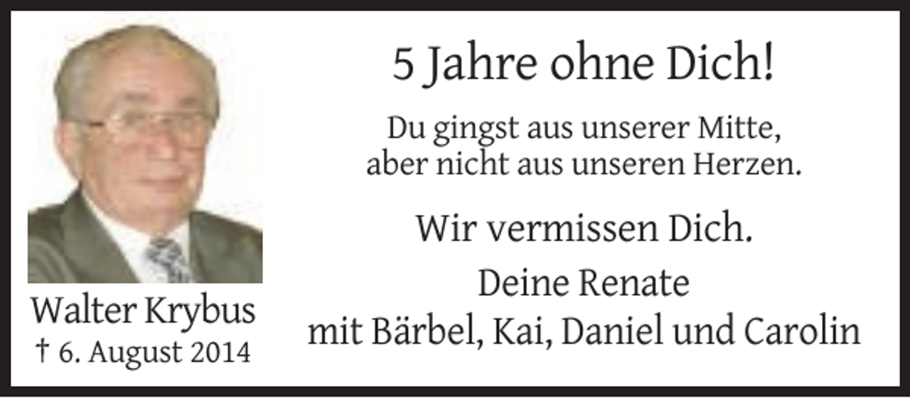 <p>5 Jahre ohne Dich!<br />Du gingst aus unserer Mitte,<br />aber nicht aus unseren Herzen.</p><p>Walter Krybus<br />† 6. August 2014</p><p>Wir vermissen Dich.<br />Deine Renate<br />mit Bärbel, Kai, Daniel und Carolin</p>