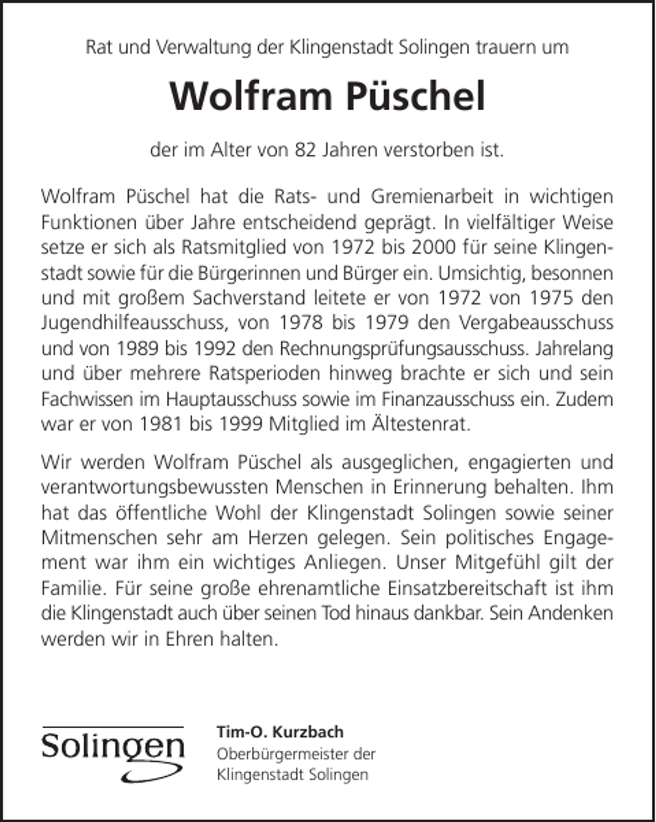 <p>Rat und Verwaltung der Klingenstadt Solingen trauern um</p><p>Wolfram Püschel<br />der im Alter von 82 Jahren verstorben ist.<br />Wolfram Püschel hat die Rats- und Gremienarbeit in wichtigen<br />Funktionen über Jahre entscheidend geprägt. In vielfältiger Weise<br />setze er sich als Ratsmitglied von 1972 bis 2000 für seine Klingenstadt sowie für die Bürgerinnen und Bürger ein. Umsichtig, besonnen<br />und mit großem Sachverstand leitete er von 1972 von 1975 den<br />Jugendhilfeausschuss, von 1978 bis 1979 den Vergabeausschuss<br />und von 1989 bis 1992 den Rechnungsprüfungsausschuss. Jahrelang<br />und über mehrere Ratsperioden hinweg brachte er sich und sein<br />Fachwissen im Hauptausschuss sowie im Finanzausschuss ein. Zudem<br />war er von 1981 bis 1999 Mitglied im Ältestenrat.<br />Wir werden Wolfram Püschel als ausgeglichen, engagierten und<br />verantwortungsbewussten Menschen in Erinnerung behalten. Ihm<br />hat das öffentliche Wohl der Klingenstadt Solingen sowie seiner<br />Mitmenschen sehr am Herzen gelegen. Sein politisches Engagement war ihm ein wichtiges Anliegen. Unser Mitgefühl gilt der<br />Familie. Für seine große ehrenamtliche Einsatzbereitschaft ist ihm<br />die Klingenstadt auch über seinen Tod hinaus dankbar. Sein Andenken<br />werden wir in Ehren halten.</p><p>Tim-O. Kurzbach<br />Oberbürgermeister der<br />Klingenstadt Solingen</p>