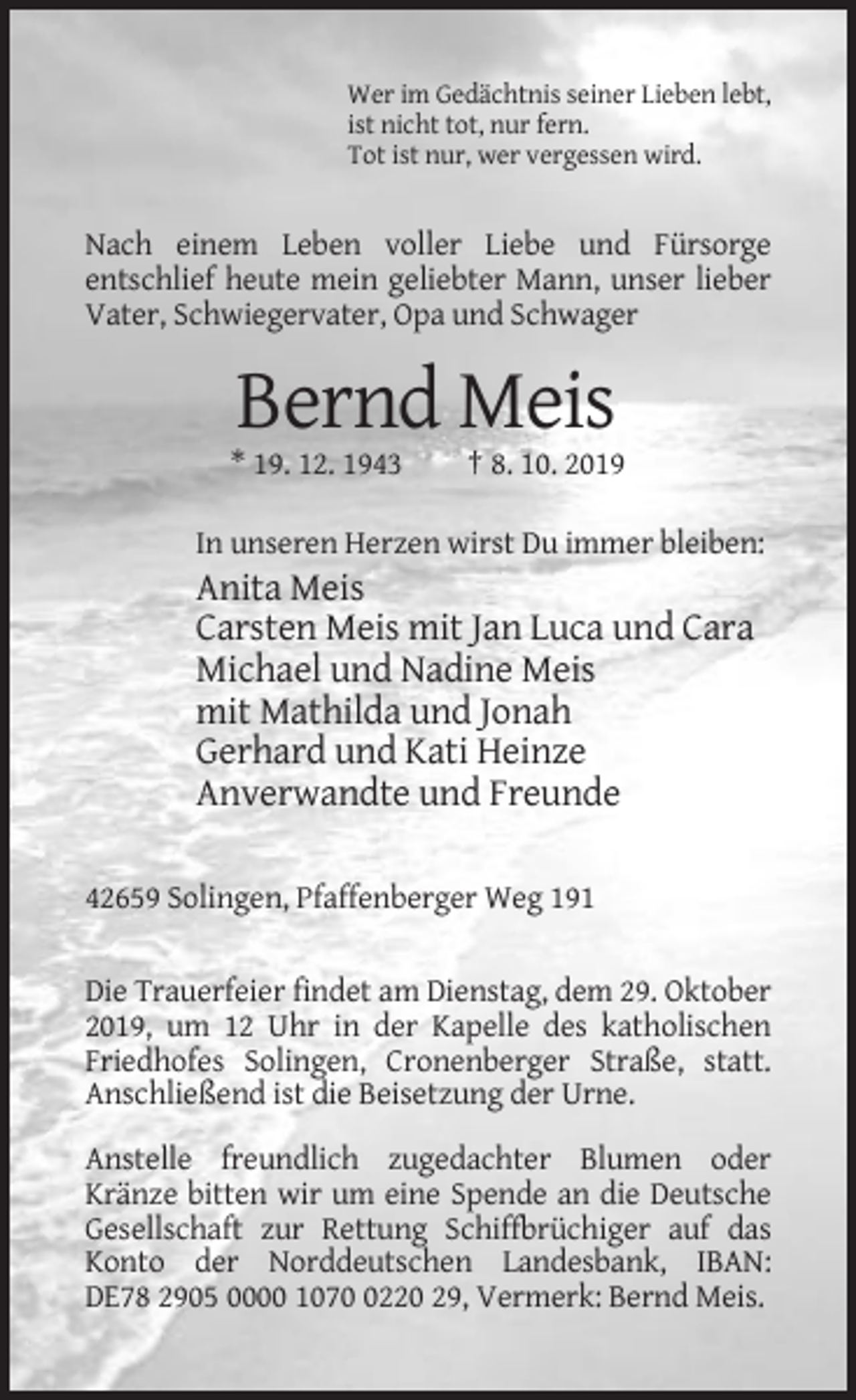 <p>Wer im Gedächtnis seiner Lieben lebt,<br />ist nicht tot, nur fern.<br />Tot ist nur, wer vergessen wird.</p><p>Nach einem Leben voller Liebe und Fürsorge<br />entschlief heute mein geliebter Mann, unser lieber<br />Vater, Schwiegervater, Opa und Schwager</p><p>Bernd Meis<br />* 19. 12. 1943</p><p>† 8. 10. 2019</p><p>In unseren Herzen wirst Du immer bleiben:</p><p>Anita Meis<br />Carsten Meis mit Jan Luca und Cara<br />Michael und Nadine Meis<br />mit Mathilda und Jonah<br />Gerhard und Kati Heinze<br />Anverwandte und Freunde<br />42659 Solingen, Pfaffenberger Weg 191<br />Die Trauerfeier findet am Dienstag, dem 29. Oktober<br />2019, um 12 Uhr in der Kapelle des katholischen<br />Friedhofes Solingen, Cronenberger Straße, statt.<br />Anschließend ist die Beisetzung der Urne.<br />Anstelle freundlich zugedachter Blumen oder<br />Kränze bitten wir um eine Spende an die Deutsche<br />Gesellschaft zur Rettung Schiffbrüchiger auf das<br />Konto der Norddeutschen Landesbank, IBAN:<br />DE78 2905 0000 107220 29, Vermerk: Bernd Meis.</p>