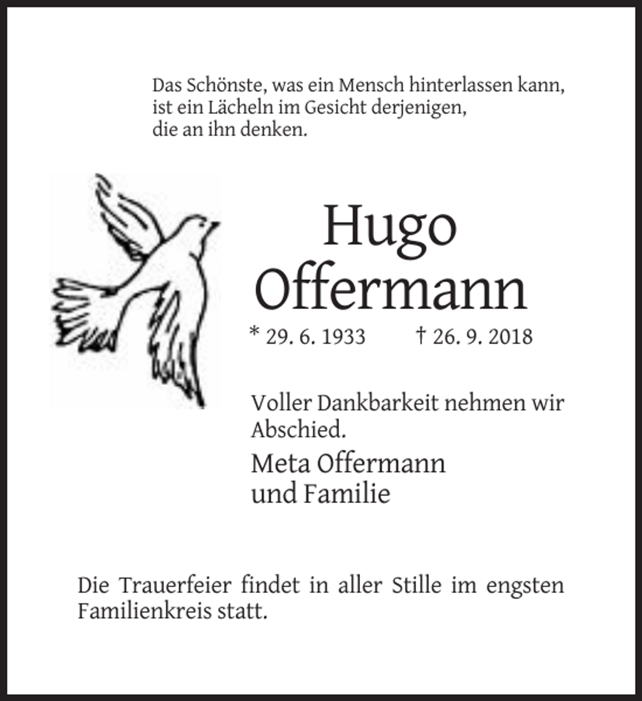 <p>Das Schönste, was ein Mensch hinterlassen kann,<br />ist ein Lächeln im Gesicht derjenigen,<br />die an ihn denken.</p><p>Hugo<br />Offermann<br />* 29. 6. 1933</p><p>† 26. 9. 2018</p><p>Voller Dankbarkeit nehmen wir<br />Abschied.</p><p>Meta Offermann<br />und Familie</p><p>Die Trauerfeier findet in aller Stille im engsten<br />Familienkreis statt.</p>