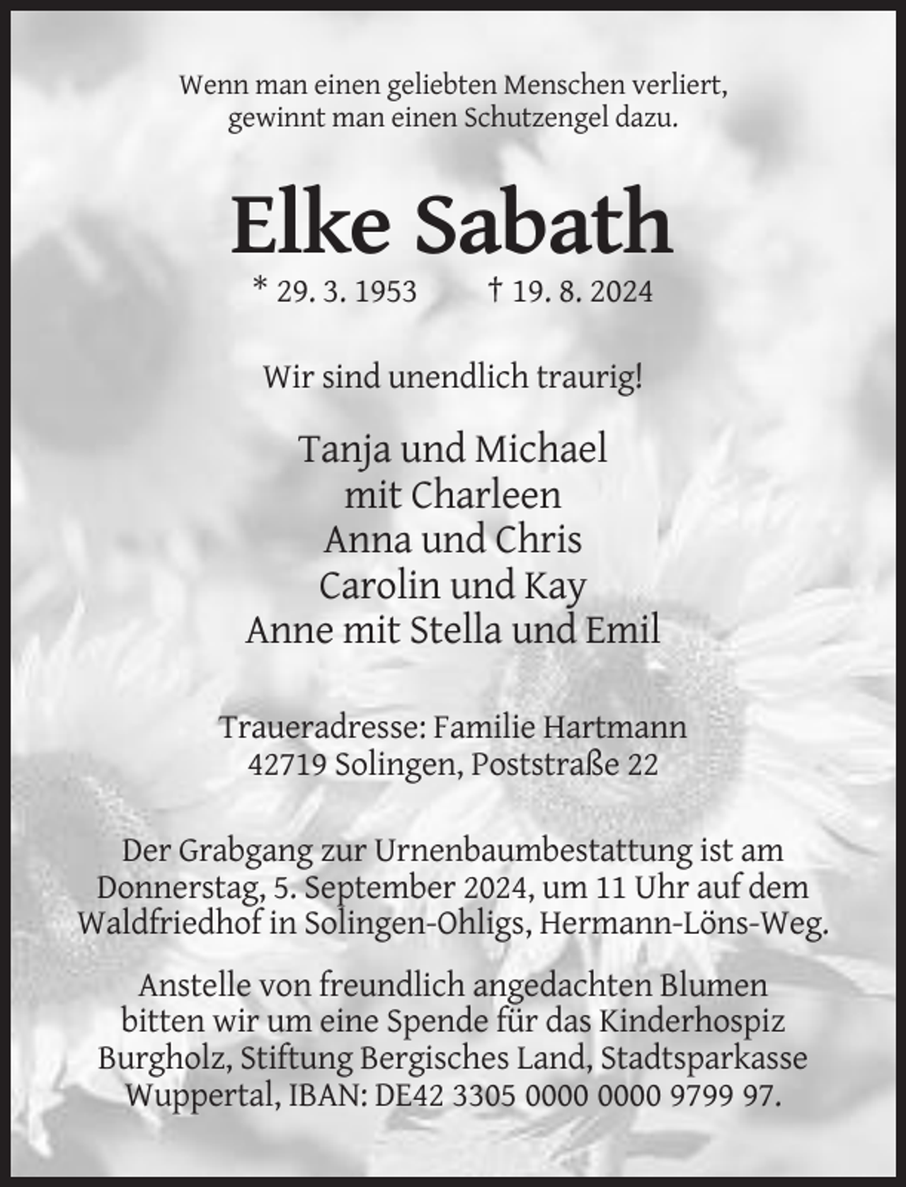 <p>Wenn man einen geliebten Menschen verliert,<br />gewinnt man einen Schutzengel dazu.</p><p>Elke Sabath<br />* 29. 3. 1953</p><p>† 19. 8. 2024</p><p>Wir sind unendlich traurig!</p><p>Tanja und Michael<br />mit Charleen<br />Anna und Chris<br />Carolin und Kay<br />Anne mit Stella und Emil<br />Traueradresse: Familie Hartmann<br />42719 Solingen, Poststraße 22<br />Der Grabgang zur Urnenbaumbestattung ist am<br />Donnerstag, 5. September 2024, um 11 Uhr auf dem<br />Waldfriedhof in Solingen-Ohligs, Hermann-Löns-Weg.<br />Anstelle von freundlich angedachten Blumen<br />bitten wir um eine Spende für das Kinderhospiz<br />Burgholz, Stiftung Bergisches Land, Stadtsparkasse<br />Wuppertal, IBAN: DE42 3305 9797.</p>