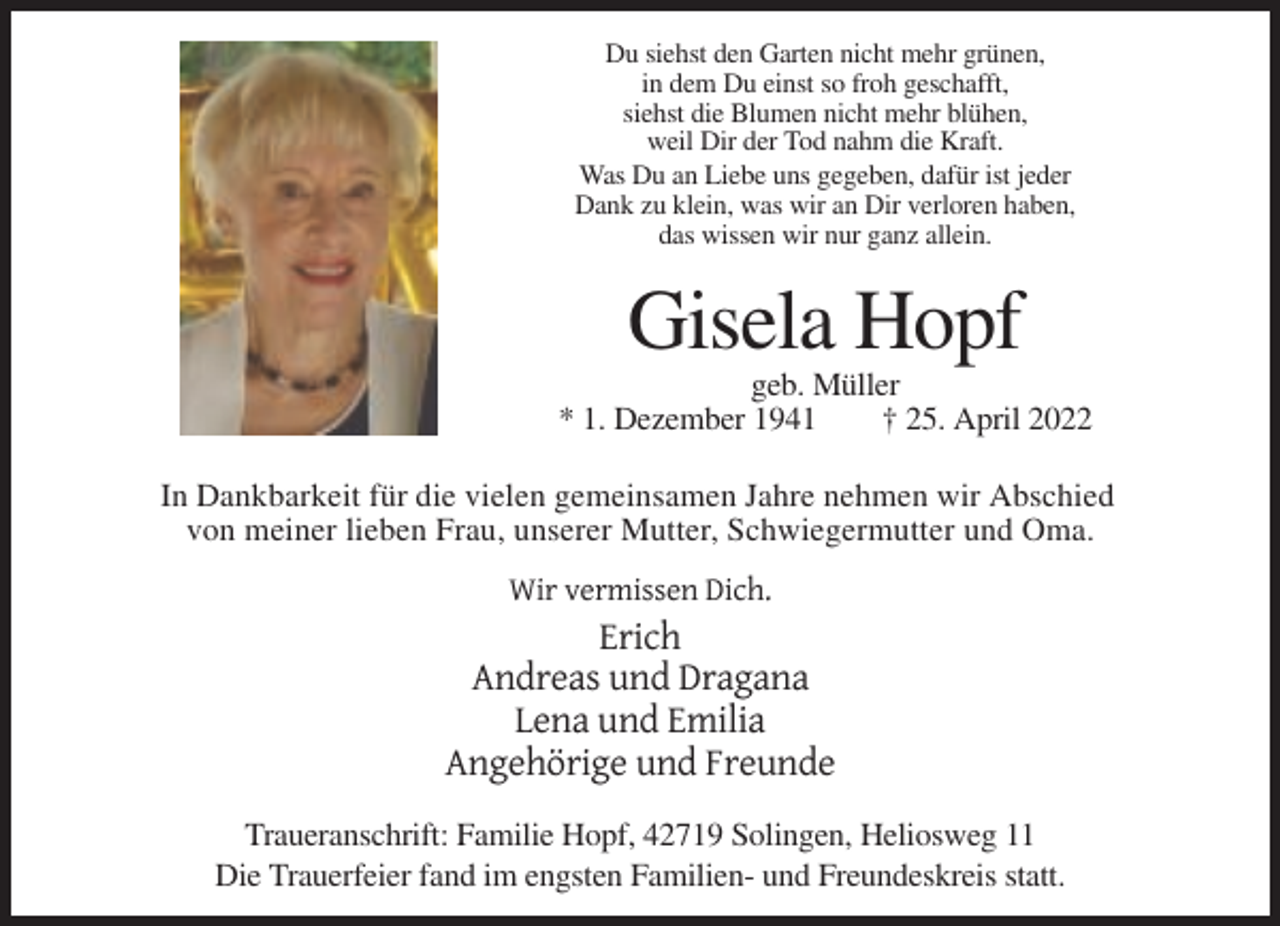 <p>Du siehst den Garten nicht mehr grünen,<br />in dem Du einst so froh geschafft,<br />siehst die Blumen nicht mehr blühen,<br />weil Dir der Tod nahm die Kraft.<br />Was Du an Liebe uns gegeben, dafür ist jeder<br />Dank zu klein, was wir an Dir verloren haben,<br />das wissen wir nur ganz allein.</p><p>Gisela Hopf<br />geb. Müller<br />* 1. Dezember 1941<br />† 25. April 2022<br />In Dankbarkeit für die vielen gemeinsamen Jahre nehmen wir Abschied<br />von meiner lieben Frau, unserer Mutter, Schwiegermutter und Oma.<br />Wir vermissen Dich.</p><p>Erich<br />Andreas und Dragana<br />Lena und Emilia<br />Angehörige und Freunde<br />Traueranschrift: Familie Hopf, 42719 Solingen, Heliosweg 11<br />Die Trauerfeier fand im engsten Familien- und Freundeskreis statt.</p>