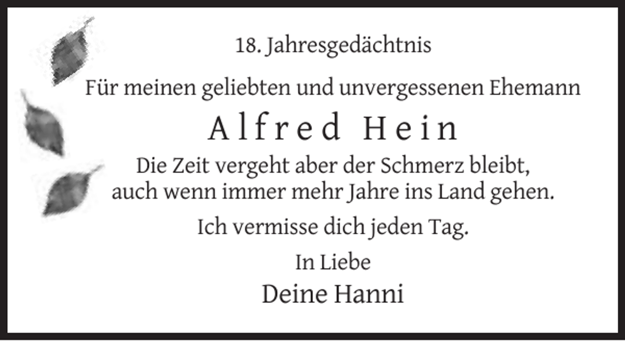 <p>18. Jahresgedächtnis<br />Für meinen geliebten und unvergessenen Ehemann</p><p>Alfred Hein<br />Die Zeit vergeht aber der Schmerz bleibt,<br />auch wenn immer mehr Jahre ins Land gehen.<br />Ich vermisse dich jeden Tag.<br />In Liebe</p><p>Deine Hanni</p>