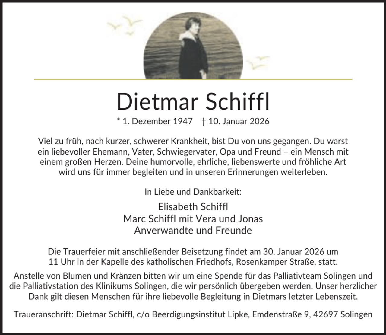 <p>Dietmar Schiffl<br />* 1. Dezember 1947 † 10. Januar 2026<br />Viel zu früh, nach kurzer, schwerer Krankheit, bist Du von uns gegangen. Du warst<br />ein liebevoller Ehemann, Vater, Schwiegervater, Opa und Freund – ein Mensch mit<br />einem großen Herzen. Deine humorvolle, ehrliche, liebenswerte und fröhliche Art<br />wird uns für immer begleiten und in unseren Erinnerungen weiterleben.<br />In Liebe und Dankbarkeit:</p><p>Elisabeth Schiffl<br />Marc Schiffl mit Vera und Jonas<br />Anverwandte und Freunde<br />Die Trauerfeier mit anschließender Beisetzung findet am 30. Januar 2026 um<br />11 Uhr in der Kapelle des katholischen Friedhofs, Rosenkamper Straße, statt.<br />Anstelle von Blumen und Kränzen bitten wir um eine Spende für das Palliativteam Solingen und<br />die Palliativstation des Klinikums Solingen, die wir persönlich übergeben werden. Unser herzlicher<br />Dank gilt diesen Menschen für ihre liebevolle Begleitung in Dietmars letzter Lebenszeit.<br />Traueranschrift: Dietmar Schiffl, c/o Beerdigungsinstitut Lipke, Emdenstraße 9, 42697 Solingen</p>