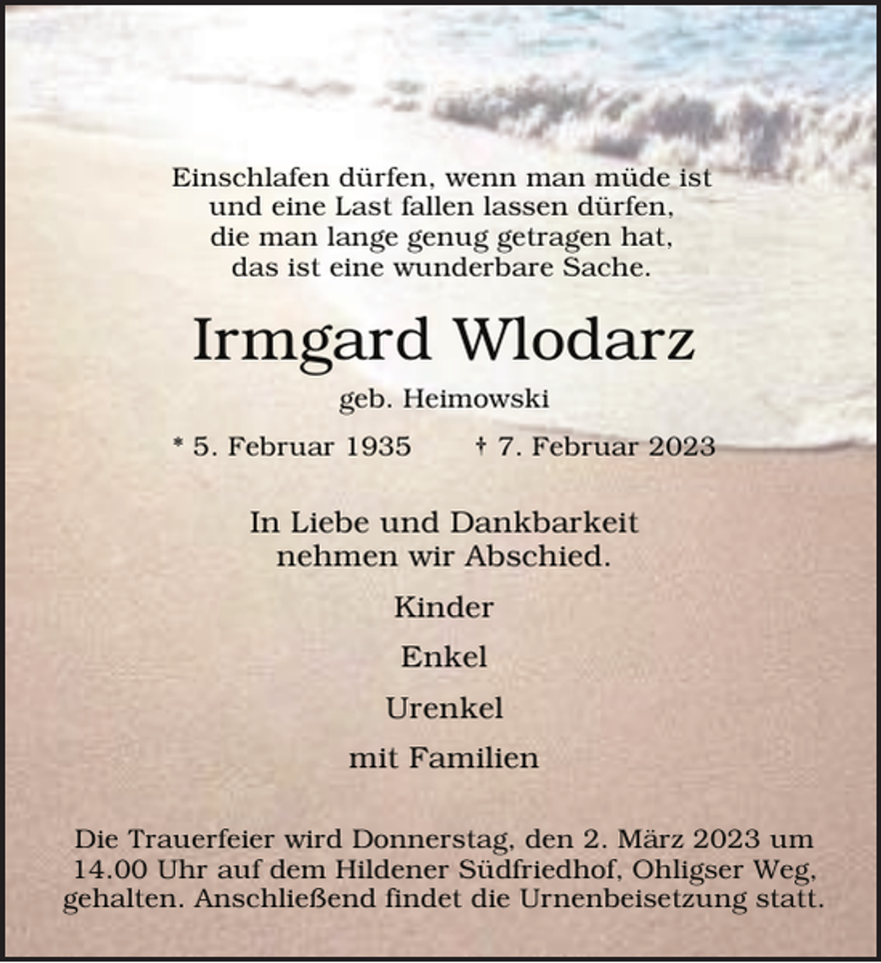 <p>Einschlafen dürfen, wenn man müde ist<br />und eine Last fallen lassen dürfen,<br />die man lange genug getragen hat,<br />das ist eine wunderbare Sache.</p><p>Irmgard Wlodarz<br />geb. Heimowski</p><p>* 5. Februar 1935</p><p>† 7. Februar 2023</p><p>In Liebe und Dankbarkeit<br />nehmen wir Abschied.<br />Kinder<br />Enkel<br />Urenkel<br />mit Familien<br />Die Trauerfeier wird Donnerstag, den 2. März 2023 um<br />14.00 Uhr auf dem Hildener Südfriedhof, Ohligser Weg,<br />gehalten. Anschließend findet die Urnenbeisetzung statt.</p>