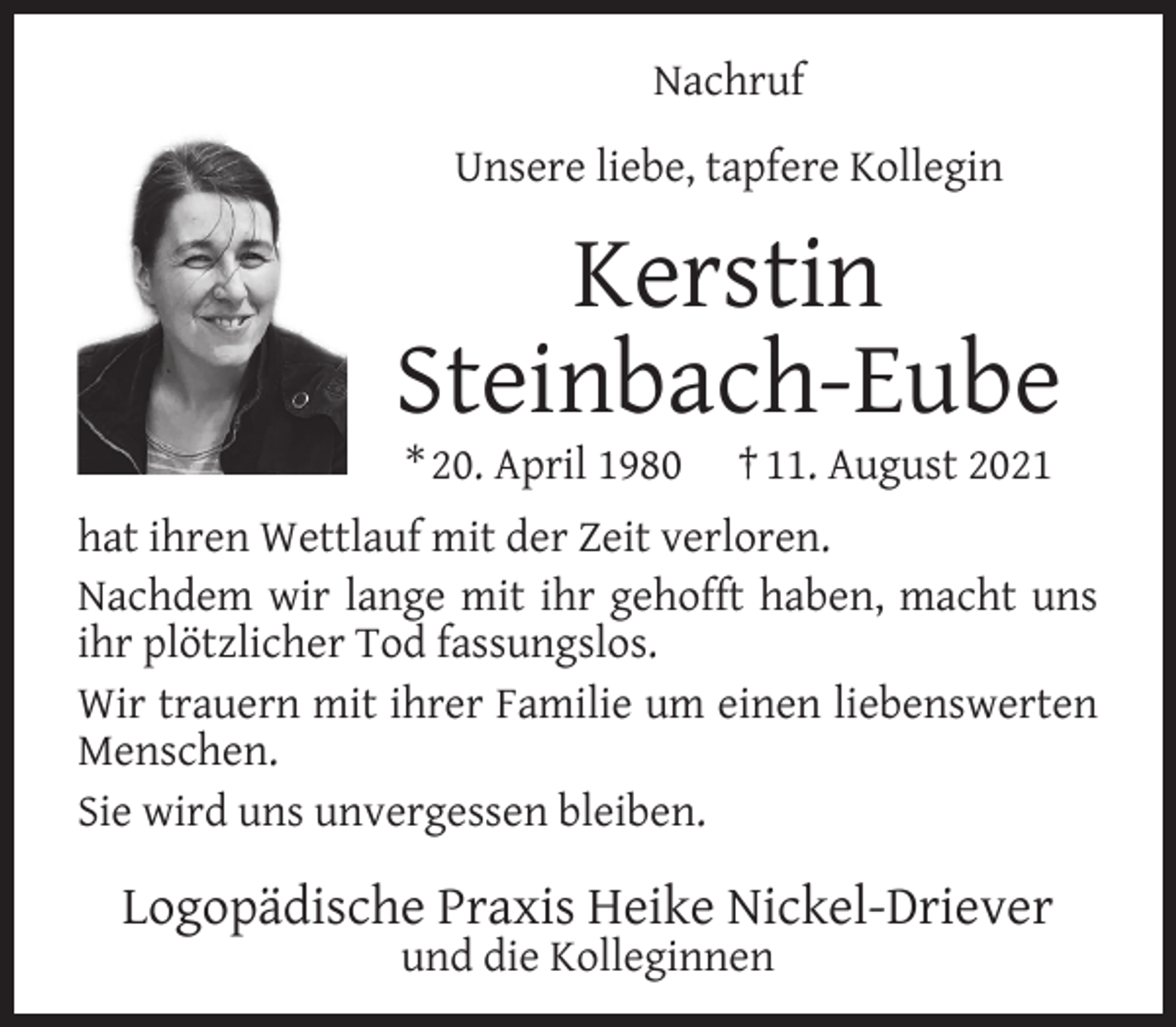 <p>Nachruf<br />Unsere liebe, tapfere Kollegin</p><p>Kerstin<br />Steinbach-Eube<br />* 20. April 1980</p><p>† 11. August 2021</p><p>hat ihren Wettlauf mit der Zeit verloren.<br />Nachdem wir lange mit ihr gehofft haben, macht uns<br />ihr plötzlicher Tod fassungslos.<br />Wir trauern mit ihrer Familie um einen liebenswerten<br />Menschen.<br />Sie wird uns unvergessen bleiben.</p><p>Logopädische Praxis Heike Nickel-Driever<br />und die Kolleginnen</p>