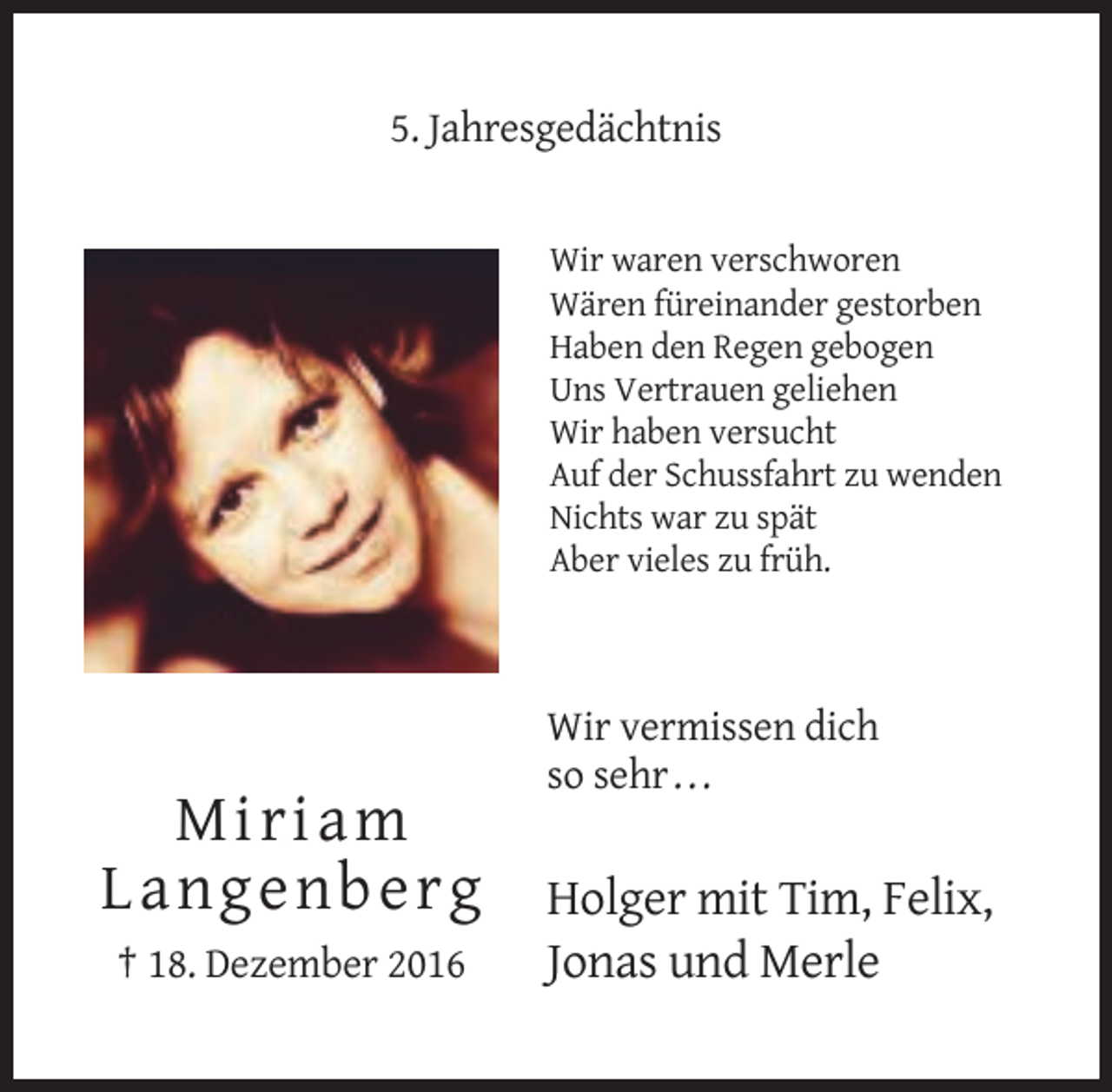 <p>5. Jahresgedächtnis</p><p>Wir waren verschworen<br />Wären füreinander gestorben<br />Haben den Regen gebogen<br />Uns Vertrauen geliehen<br />Wir haben versucht<br />Auf der Schussfahrt zu wenden<br />Nichts war zu spät<br />Aber vieles zu früh.</p><p>Wir vermissen dich<br />so sehr . . .</p><p>Mir iam<br />L ang enberg<br />† 18. Dezember 2016</p><p>Holger mit Tim, Felix,<br />Jonas und Merle</p>