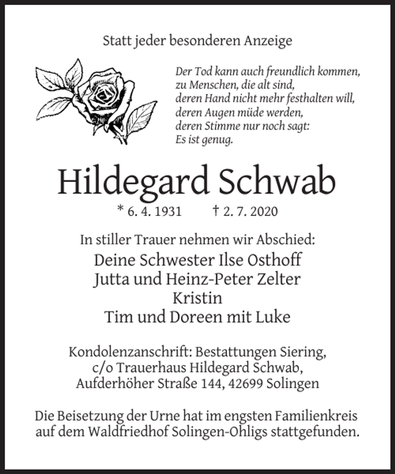 <p>Statt jeder besonderen Anzeige<br />Der Tod kann auch freundlich kommen,<br />zu Menschen, die alt sind,<br />deren Hand nicht mehr festhalten will,<br />deren Augen müde werden,<br />deren Stimme nur noch sagt:<br />Es ist genug.</p><p>Hildegard Schwab<br />* 6. 4. 1931</p><p>† 2. 7. 2020</p><p>In stiller Trauer nehmen wir Abschied:</p><p>Deine Schwester Ilse Osthoff<br />Jutta und Heinz-Peter Zelter<br />Kristin<br />Tim und Doreen mit Luke<br />Kondolenzanschrift: Bestattungen Siering,<br />c/o Trauerhaus Hildegard Schwab,<br />Aufderhöher Straße 144, 42699 Solingen<br />Die Beisetzung der Urne hat im engsten Familienkreis<br />auf dem Waldfriedhof Solingen-Ohligs stattgefunden.</p>