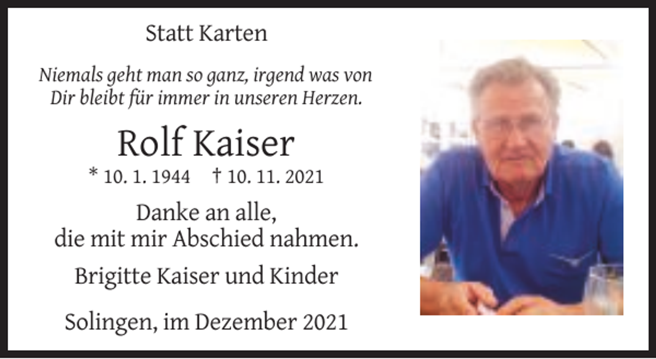 <p>Statt Karten<br />Niemals geht man so ganz, irgend was von<br />Dir bleibt für immer in unseren Herzen.</p><p>Rolf Kaiser<br />* 10. 1. 1944 † 10. 11. 2021</p><p>Danke an alle,<br />die mit mir Abschied nahmen.<br />Brigitte Kaiser und Kinder<br />Solingen, im Dezember 2021</p>