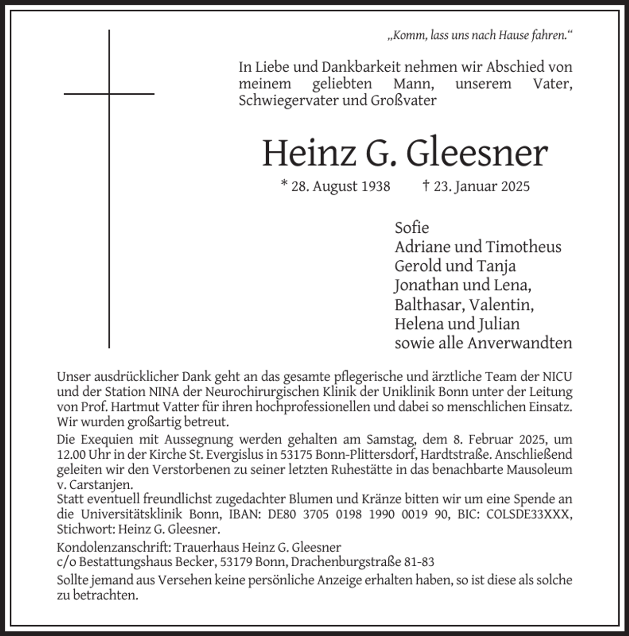 <p>„Komm, lass uns nach Hause fahren.“</p><p>In Liebe und Dankbarkeit nehmen wir Abschied von<br />meinem geliebten Mann, unserem Vater,<br />Schwiegervater und Großvater</p><p>Heinz G. Gleesner<br />* 28. August 1938</p><p>† 23. Januar 2025</p><p>Sofie<br />Adriane und Timotheus<br />Gerold und Tanja<br />Jonathan und Lena,<br />Balthasar, Valentin,<br />Helena und Julian<br />sowie alle Anverwandten<br />Unser ausdrücklicher Dank geht an das gesamte pflegerische und ärztliche Team der NICU<br />und der Station NINA der Neurochirurgischen Klinik der Uniklinik Bonn unter der Leitung<br />von Prof. Hartmut Vatter für ihren hochprofessionellen und dabei so menschlichen Einsatz.<br />Wir wurden großartig betreut.<br />Die Exequien mit Aussegnung werden gehalten am Samstag, dem 8. Februar 2025, um<br />12.00 Uhr in der Kirche St. Evergislus in 53175 Bonn-Plittersdorf, Hardtstraße. Anschließend<br />geleiten wir den Verstorbenen zu seiner letzten Ruhestätte in das benachbarte Mausoleum<br />v. Carstanjen.<br />Statt eventuell freundlichst zugedachter Blumen und Kränze bitten wir um eine Spende an<br />die Universitätsklinik Bonn, IBAN: DE80 3705 0198 199010, BIC: COLSDE33XXX,<br />Stichwort: Heinz G. Gleesner.<br />Kondolenzanschrift: Trauerhaus Heinz G. Gleesner<br />c/o Bestattungshaus Becker, 53179 Bonn, Drachenburgstraße 81-83<br />Sollte jemand aus Versehen keine persönliche Anzeige erhalten haben, so ist diese als solche<br />zu betrachten.</p>