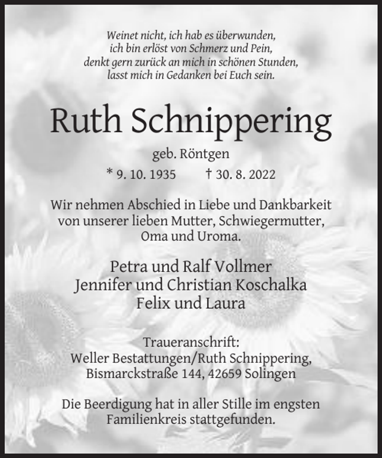 <p>Weinet nicht, ich hab es überwunden,<br />ich bin erlöst von Schmerz und Pein,<br />denkt gern zurück an mich in schönen Stunden,<br />lasst mich in Gedanken bei Euch sein.</p><p>Ruth Schnippering<br />geb. Röntgen<br />* 9. 10. 1935<br />† 30. 8. 2022<br />Wir nehmen Abschied in Liebe und Dankbarkeit<br />von unserer lieben Mutter, Schwiegermutter,<br />Oma und Uroma.</p><p>Petra und Ralf Vollmer<br />Jennifer und Christian Koschalka<br />Felix und Laura<br />Traueranschrift:<br />Weller Bestattungen/Ruth Schnippering,<br />Bismarckstraße 144, 42659 Solingen<br />Die Beerdigung hat in aller Stille im engsten<br />Familienkreis stattgefunden.</p>