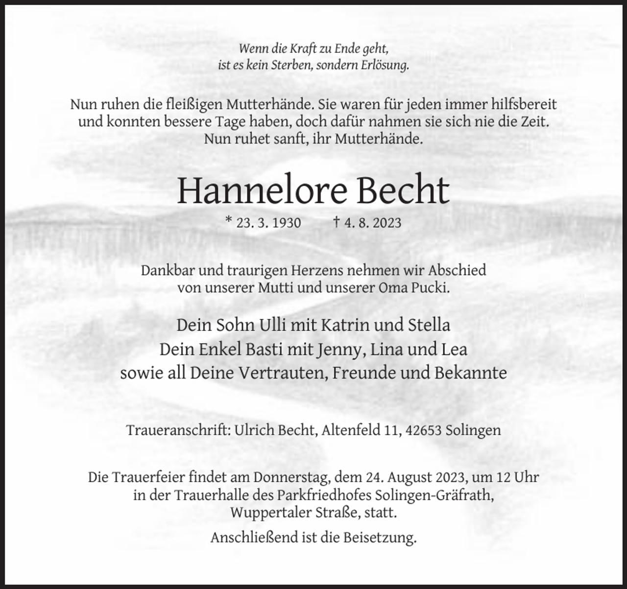 <p>Wenn die Kraft zu Ende geht,<br />ist es kein Sterben, sondern Erlösung.</p><p>Nun ruhen die fleißigen Mutterhände. Sie waren für jeden immer hilfsbereit<br />und konnten bessere Tage haben, doch dafür nahmen sie sich nie die Zeit.<br />Nun ruhet sanft, ihr Mutterhände.</p><p>Hannelore Becht<br />* 23. 3. 1930</p><p>† 4. 8. 2023</p><p>Dankbar und traurigen Herzens nehmen wir Abschied<br />von unserer Mutti und unserer Oma Pucki.</p><p>Dein Sohn Ulli mit Katrin und Stella<br />Dein Enkel Basti mit Jenny, Lina und Lea<br />sowie all Deine Vertrauten, Freunde und Bekannte</p><p>Traueranschrift: Ulrich Becht, Altenfeld 11, 42653 Solingen</p><p>Die Trauerfeier findet am Donnerstag, dem 24. August 2023, um 12 Uhr<br />in der Trauerhalle des Parkfriedhofes Solingen-Gräfrath,<br />Wuppertaler Straße, statt.<br />Anschließend ist die Beisetzung.</p>
