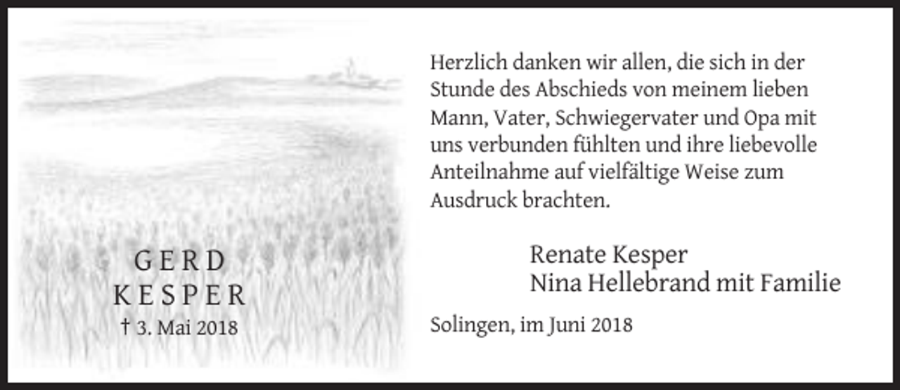 <p>Herzlich danken wir allen, die sich in der<br />Stunde des Abschieds von meinem lieben<br />Mann, Vater, Schwiegervater und Opa mit<br />uns verbunden fühlten und ihre liebevolle<br />Anteilnahme auf vielfältige Weise zum<br />Ausdruck brachten.</p><p>GERD<br />KESPER<br />† 3. Mai 2018</p><p>Renate Kesper<br />Nina Hellebrand mit Familie<br />Solingen, im Juni 2018</p>