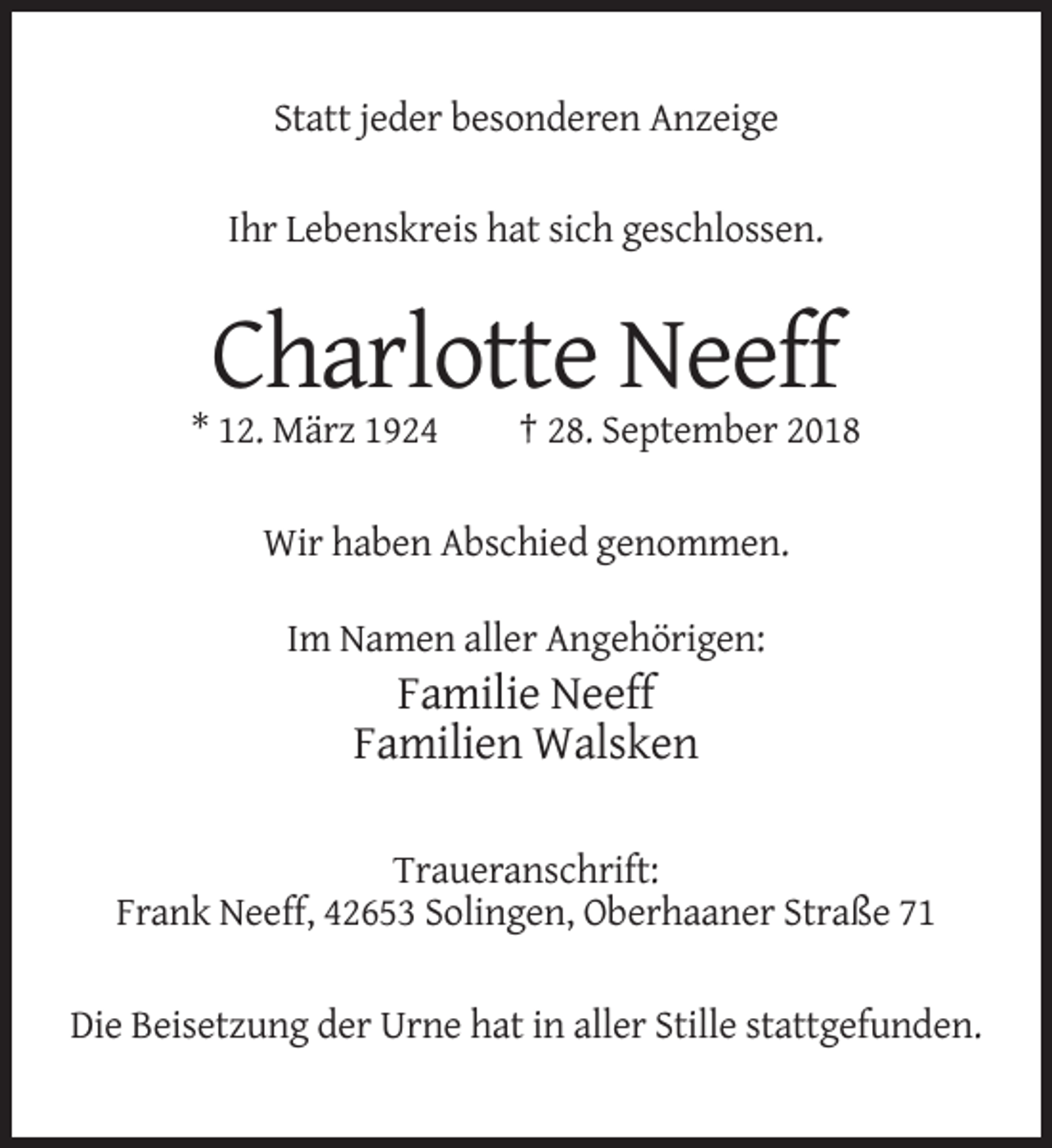<p>Statt jeder besonderen Anzeige<br />Ihr Lebenskreis hat sich geschlossen.</p><p>Charlotte Neeff<br />* 12. März 1924</p><p>† 28. September 2018</p><p>Wir haben Abschied genommen.<br />Im Namen aller Angehörigen:</p><p>Familie Neeff<br />Familien Walsken<br />Traueranschrift:<br />Frank Neeff, 42653 Solingen, Oberhaaner Straße 71<br />Die Beisetzung der Urne hat in aller Stille stattgefunden.</p>